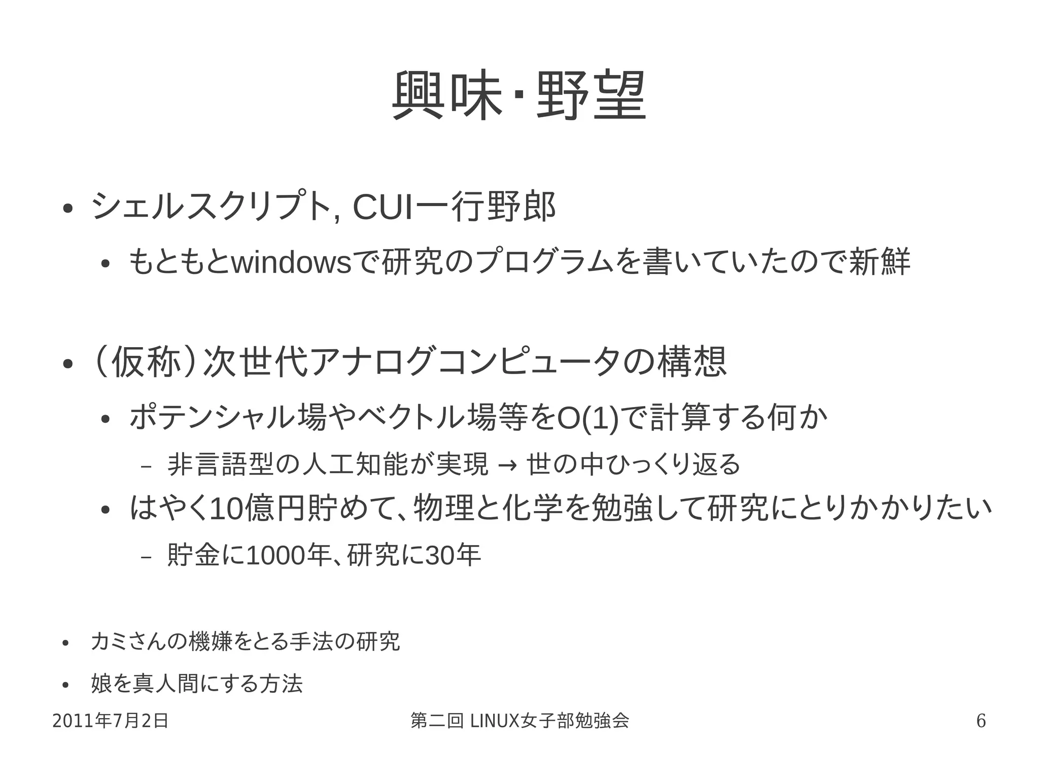 興味・野望
●   シェルスクリプト, CUI一行野郎
    ●   もともとwindowsで研究のプログラムを書いていたので新鮮


●   （仮称）次世代アナログコンピュータの構想
    ●   ポテンシャル場やベクトル場等をO(1)で計算する何か
        –   非言語型の人工知能が実現 → 世の中ひっくり返る
    ●   はやく10億円貯めて、物理と化学を勉強して研究にとりかかりたい
        –   貯金に1000年、研究に30年


●   カミさんの機嫌をとる手法の研究
●   娘を真人間にする方法
2011年7月2日              第二回 LINUX女子部勉強会   6
 
