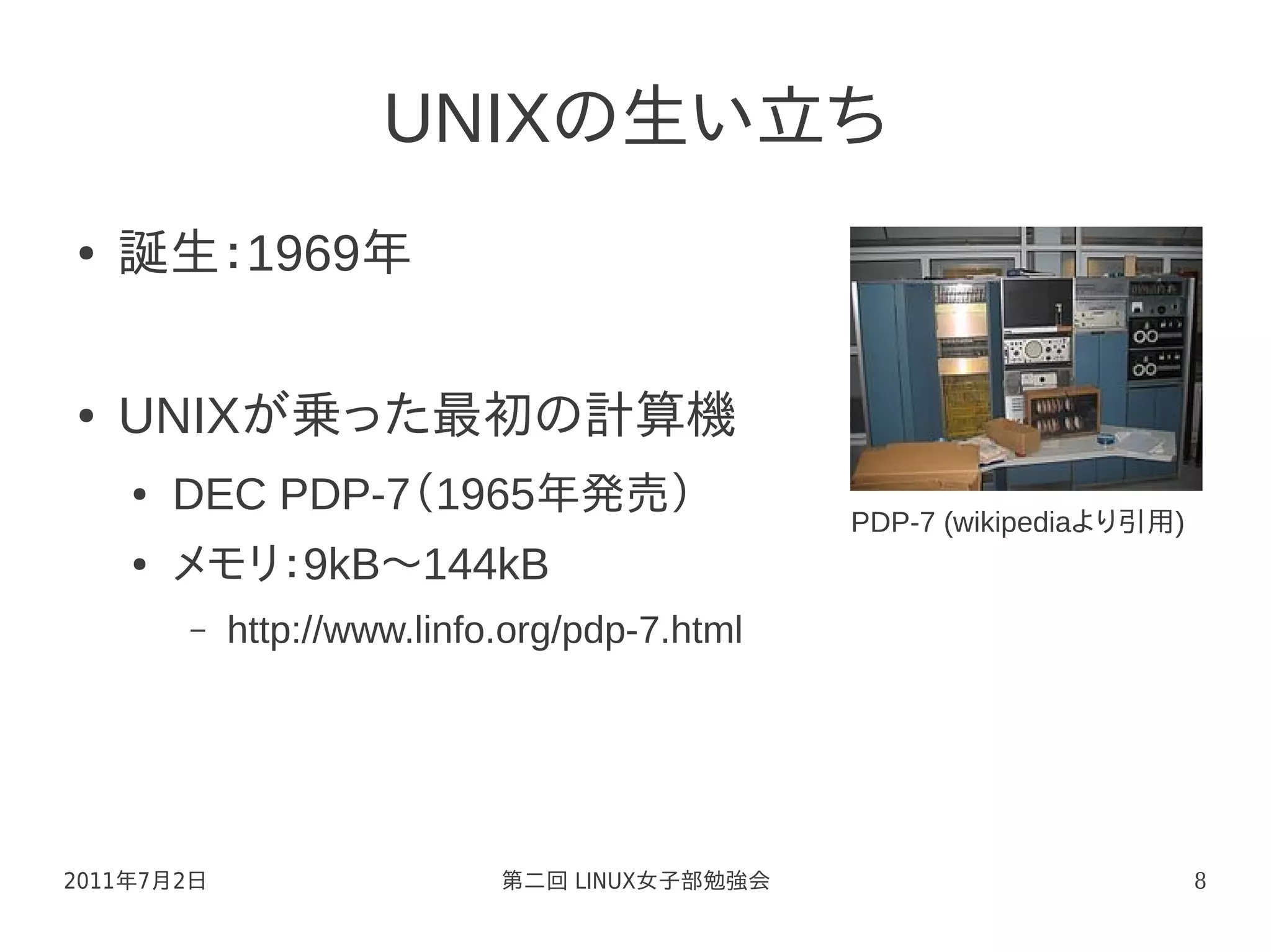 UNIXの生い立ち
●   誕生：1969年

●   UNIXが乗った最初の計算機
    ●   DEC PDP-7（1965年発売）
                                              PDP-7 (wikipediaより引用)
    ●   メモリ：9kB～144kB
        –   http://www.linfo.org/pdp-7.html




2011年7月2日                   第二回 LINUX女子部勉強会                           8
 
