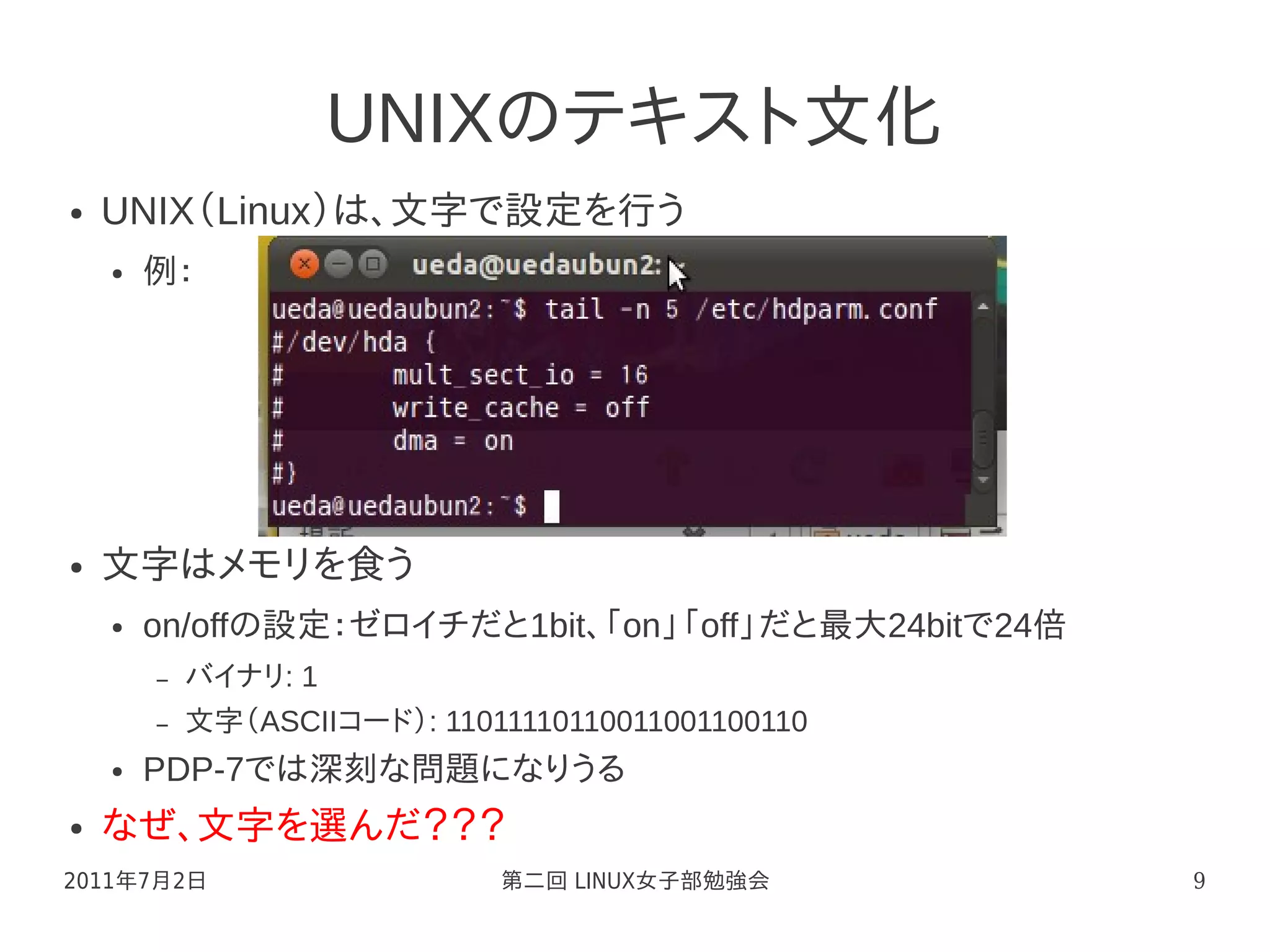 UNIXのテキスト文化
●   UNIX（Linux）は、文字で設定を行う
    ●   例：




●   文字はメモリを食う
    ●   on/offの設定：ゼロイチだと1bit、「on」「off」だと最大24bitで24倍
        –   バイナリ: 1
        –   文字（ASCIIコード）: 11011110110011001100110
    ●   PDP-7では深刻な問題になりうる
●   なぜ、文字を選んだ？？？
2011年7月2日                     第二回 LINUX女子部勉強会         9
 
