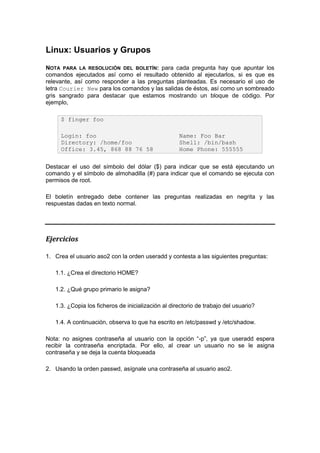 Linux: Usuarios y Grupos
NOTA PARA LA RESOLUCIÓN DEL BOLETÍN: para cada pregunta hay que apuntar los
comandos ejecutados así como el resultado obtenido al ejecutarlos, si es que es
relevante, así como responder a las preguntas planteadas. Es necesario el uso de
letra Courier New para los comandos y las salidas de éstos, así como un sombreado
gris sangrado para destacar que estamos mostrando un bloque de código. Por
ejemplo,

     $ finger foo

     Login: foo                                     Name: Foo Bar
     Directory: /home/foo                           Shell: /bin/bash
     Office: 3.45, 868 88 76 58                     Home Phone: 555555

Destacar el uso del símbolo del dólar ($) para indicar que se está ejecutando un
comando y el símbolo de almohadilla (#) para indicar que el comando se ejecuta con
permisos de root.

El boletín entregado debe contener las preguntas realizadas en negrita y las
respuestas dadas en texto normal.




Ejercicios

1. Crea el usuario aso2 con la orden useradd y contesta a las siguientes preguntas:

   1.1. ¿Crea el directorio HOME?

   1.2. ¿Qué grupo primario le asigna?

   1.3. ¿Copia los ficheros de inicialización al directorio de trabajo del usuario?

   1.4. A continuación, observa lo que ha escrito en /etc/passwd y /etc/shadow.

Nota: no asignes contraseña al usuario con la opción “-p”, ya que useradd espera
recibir la contraseña encriptada. Por ello, al crear un usuario no se le asigna
contraseña y se deja la cuenta bloqueada

2. Usando la orden passwd, asígnale una contraseña al usuario aso2.
 