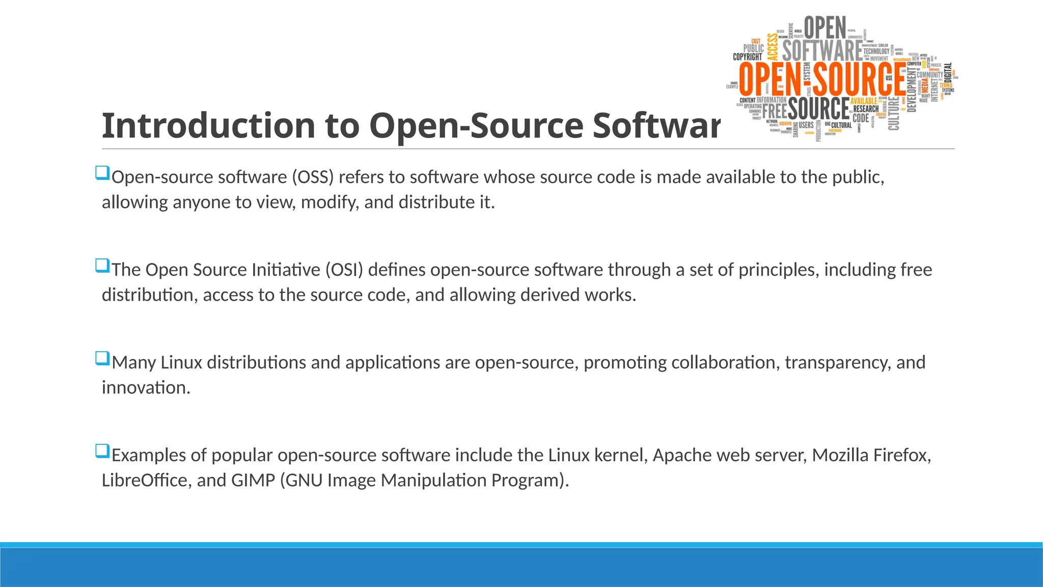 Introduction to Open-Source Software:
Open-source software (OSS) refers to software whose source code is made available to the public,
allowing anyone to view, modify, and distribute it.
The Open Source Initiative (OSI) defines open-source software through a set of principles, including free
distribution, access to the source code, and allowing derived works.
Many Linux distributions and applications are open-source, promoting collaboration, transparency, and
innovation.
Examples of popular open-source software include the Linux kernel, Apache web server, Mozilla Firefox,
LibreOffice, and GIMP (GNU Image Manipulation Program).
 