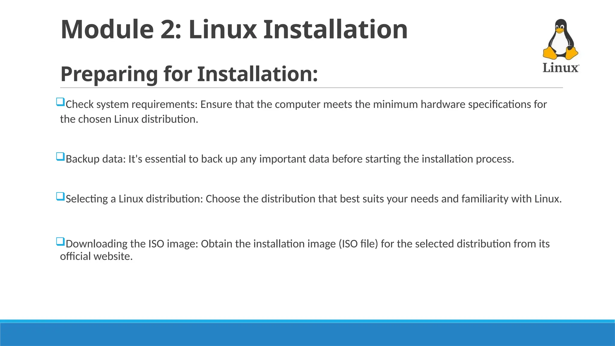 Module 2: Linux Installation
Preparing for Installation:
Check system requirements: Ensure that the computer meets the minimum hardware specifications for
the chosen Linux distribution.
Backup data: It's essential to back up any important data before starting the installation process.
Selecting a Linux distribution: Choose the distribution that best suits your needs and familiarity with Linux.
Downloading the ISO image: Obtain the installation image (ISO file) for the selected distribution from its
official website.
 