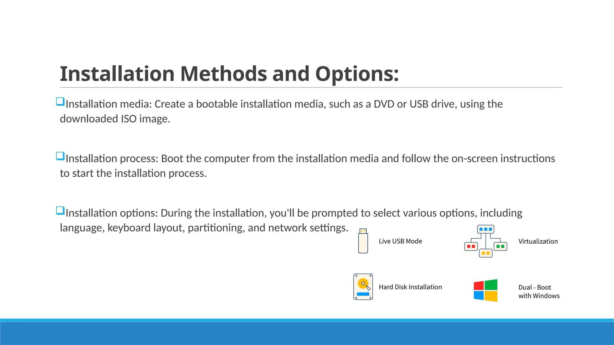 Installation Methods and Options:
Installation media: Create a bootable installation media, such as a DVD or USB drive, using the
downloaded ISO image.
Installation process: Boot the computer from the installation media and follow the on-screen instructions
to start the installation process.
Installation options: During the installation, you'll be prompted to select various options, including
language, keyboard layout, partitioning, and network settings.
 