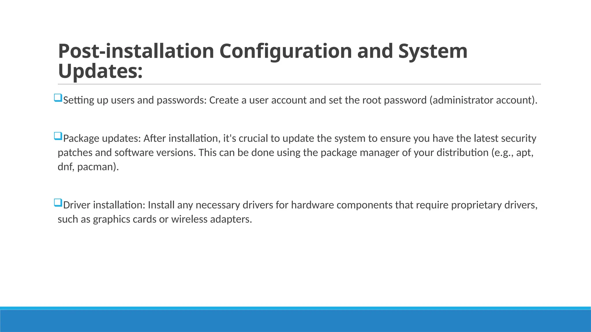 Post-installation Configuration and System
Updates:
Setting up users and passwords: Create a user account and set the root password (administrator account).
Package updates: After installation, it's crucial to update the system to ensure you have the latest security
patches and software versions. This can be done using the package manager of your distribution (e.g., apt,
dnf, pacman).
Driver installation: Install any necessary drivers for hardware components that require proprietary drivers,
such as graphics cards or wireless adapters.
 