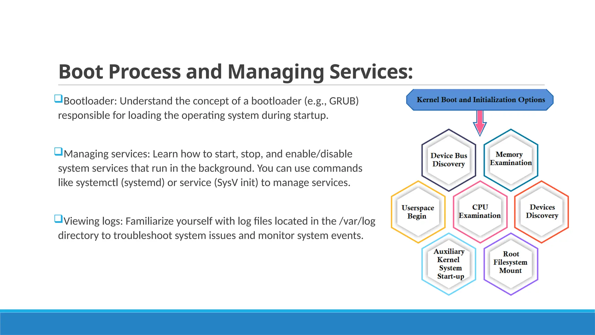 Boot Process and Managing Services:
Bootloader: Understand the concept of a bootloader (e.g., GRUB)
responsible for loading the operating system during startup.
Managing services: Learn how to start, stop, and enable/disable
system services that run in the background. You can use commands
like systemctl (systemd) or service (SysV init) to manage services.
Viewing logs: Familiarize yourself with log files located in the /var/log
directory to troubleshoot system issues and monitor system events.
 
