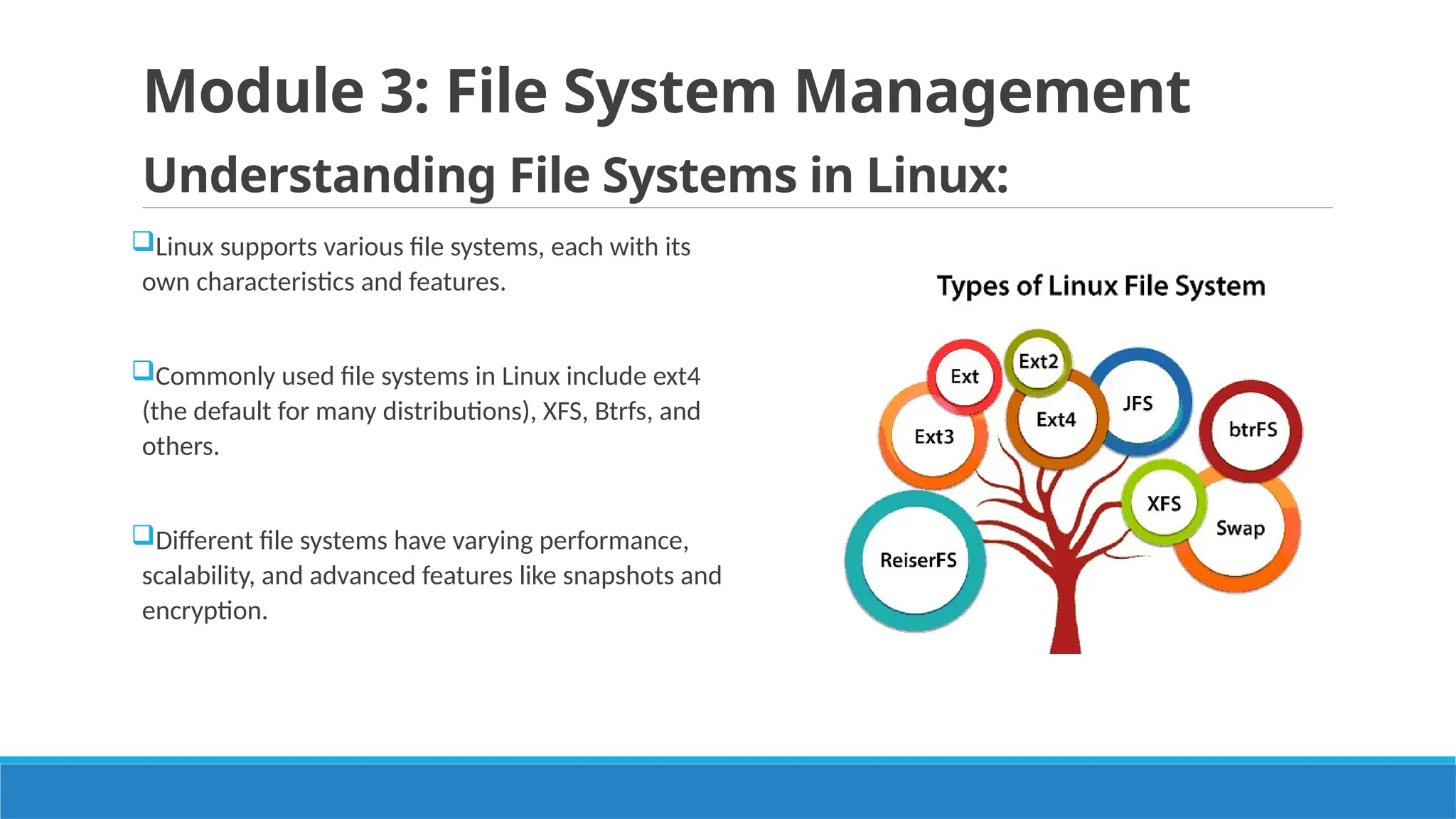 Module 3: File System Management
Understanding File Systems in Linux:
Linux supports various file systems, each with its
own characteristics and features.
Commonly used file systems in Linux include ext4
(the default for many distributions), XFS, Btrfs, and
others.
Different file systems have varying performance,
scalability, and advanced features like snapshots and
encryption.
 