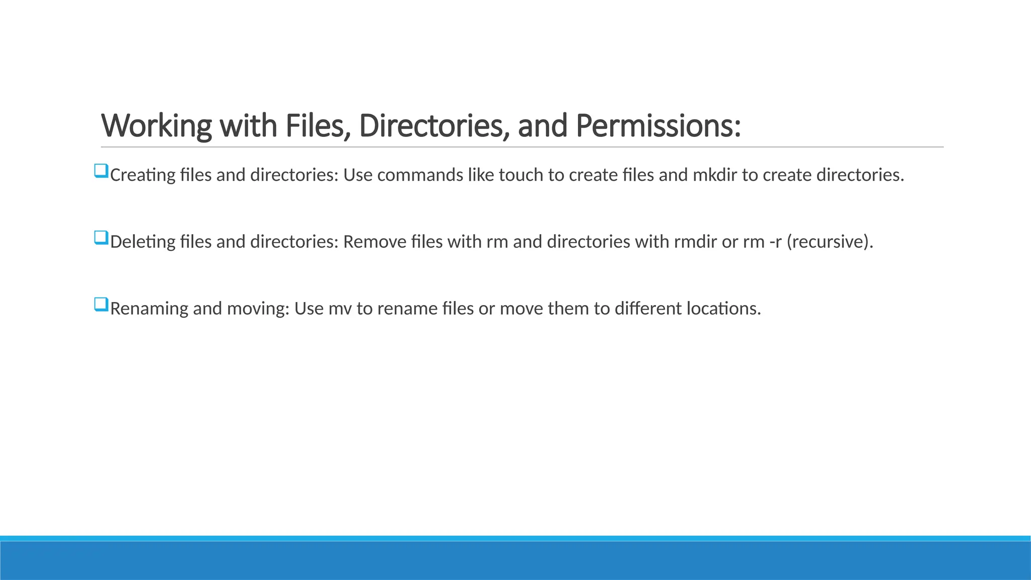 Working with Files, Directories, and Permissions:
Creating files and directories: Use commands like touch to create files and mkdir to create directories.
Deleting files and directories: Remove files with rm and directories with rmdir or rm -r (recursive).
Renaming and moving: Use mv to rename files or move them to different locations.
 