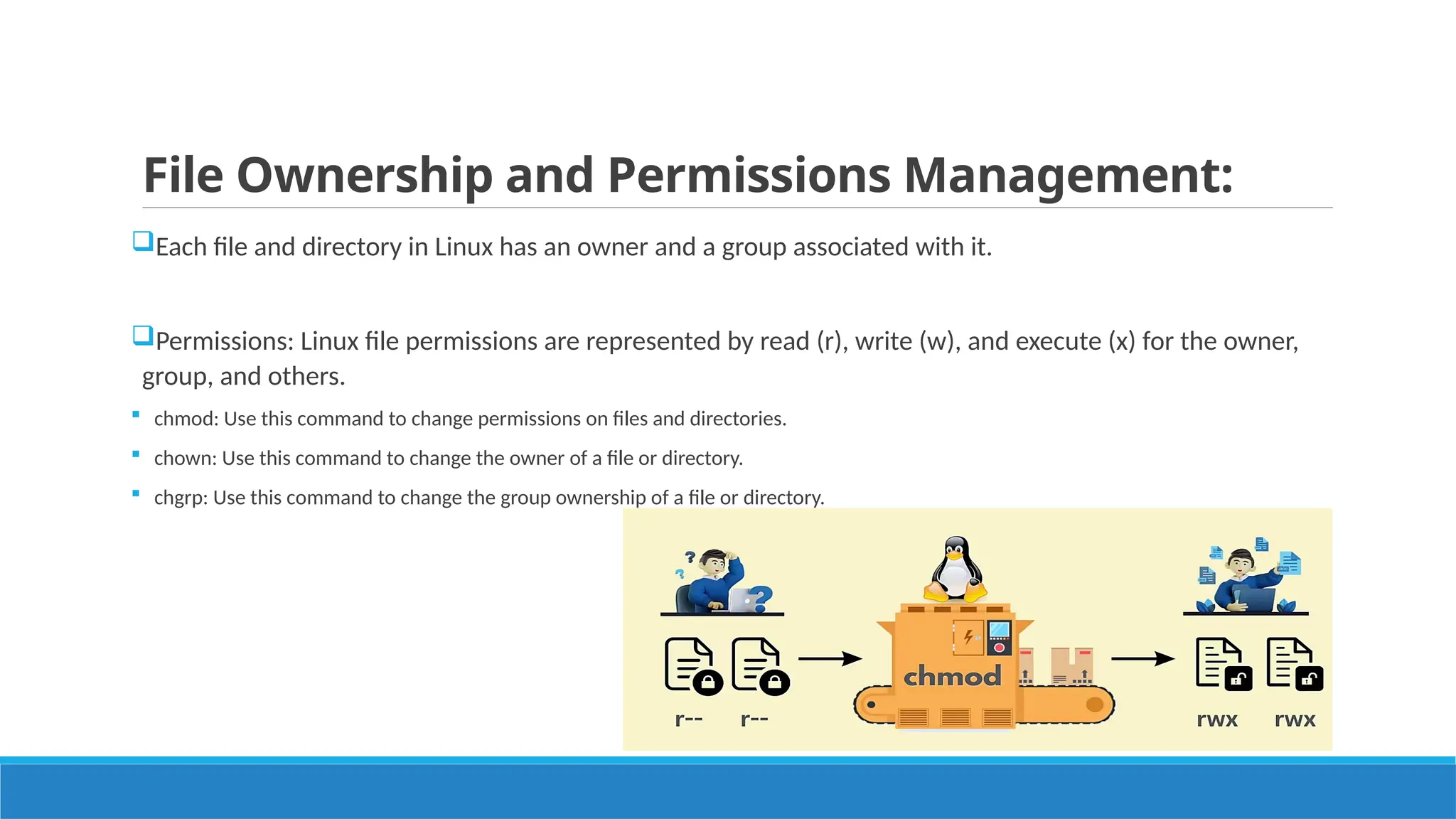 File Ownership and Permissions Management:
Each file and directory in Linux has an owner and a group associated with it.
Permissions: Linux file permissions are represented by read (r), write (w), and execute (x) for the owner,
group, and others.
 chmod: Use this command to change permissions on files and directories.
 chown: Use this command to change the owner of a file or directory.
 chgrp: Use this command to change the group ownership of a file or directory.
 