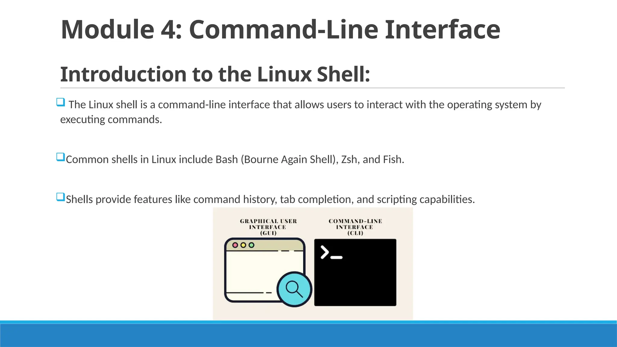 Module 4: Command-Line Interface
Introduction to the Linux Shell:
 The Linux shell is a command-line interface that allows users to interact with the operating system by
executing commands.
Common shells in Linux include Bash (Bourne Again Shell), Zsh, and Fish.
Shells provide features like command history, tab completion, and scripting capabilities.
 