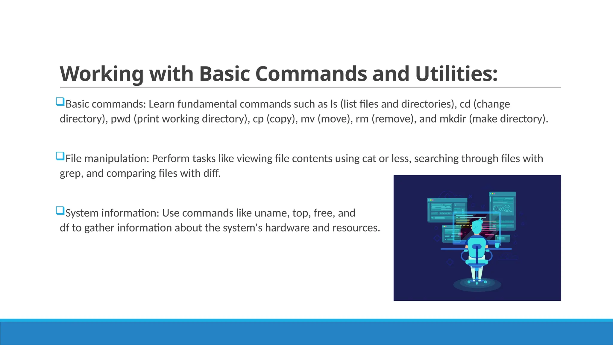 Working with Basic Commands and Utilities:
Basic commands: Learn fundamental commands such as ls (list files and directories), cd (change
directory), pwd (print working directory), cp (copy), mv (move), rm (remove), and mkdir (make directory).
File manipulation: Perform tasks like viewing file contents using cat or less, searching through files with
grep, and comparing files with diff.
System information: Use commands like uname, top, free, and
df to gather information about the system's hardware and resources.
 