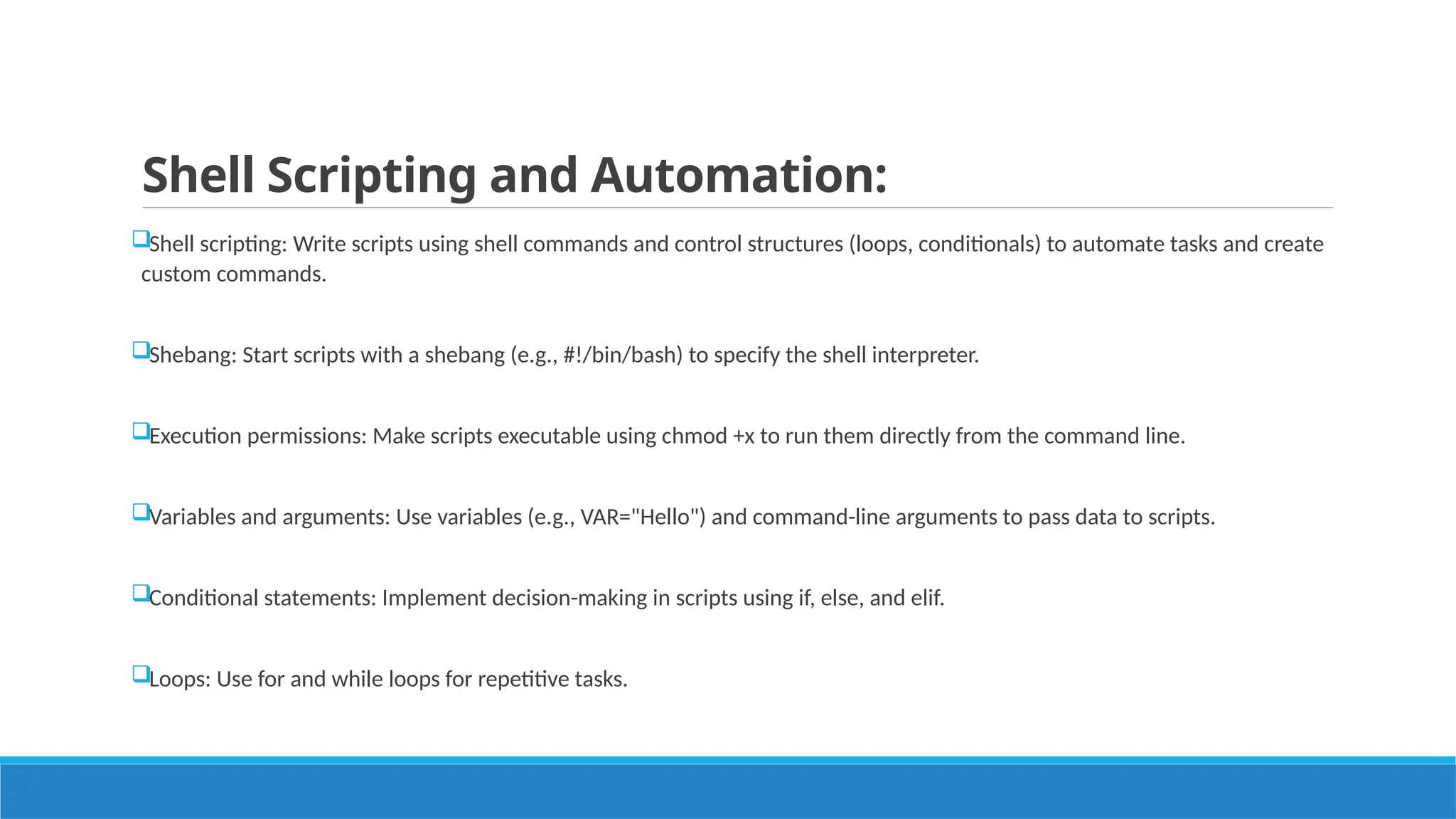 Shell Scripting and Automation:
Shell scripting: Write scripts using shell commands and control structures (loops, conditionals) to automate tasks and create
custom commands.
Shebang: Start scripts with a shebang (e.g., #!/bin/bash) to specify the shell interpreter.
Execution permissions: Make scripts executable using chmod +x to run them directly from the command line.
Variables and arguments: Use variables (e.g., VAR="Hello") and command-line arguments to pass data to scripts.
Conditional statements: Implement decision-making in scripts using if, else, and elif.
Loops: Use for and while loops for repetitive tasks.
 