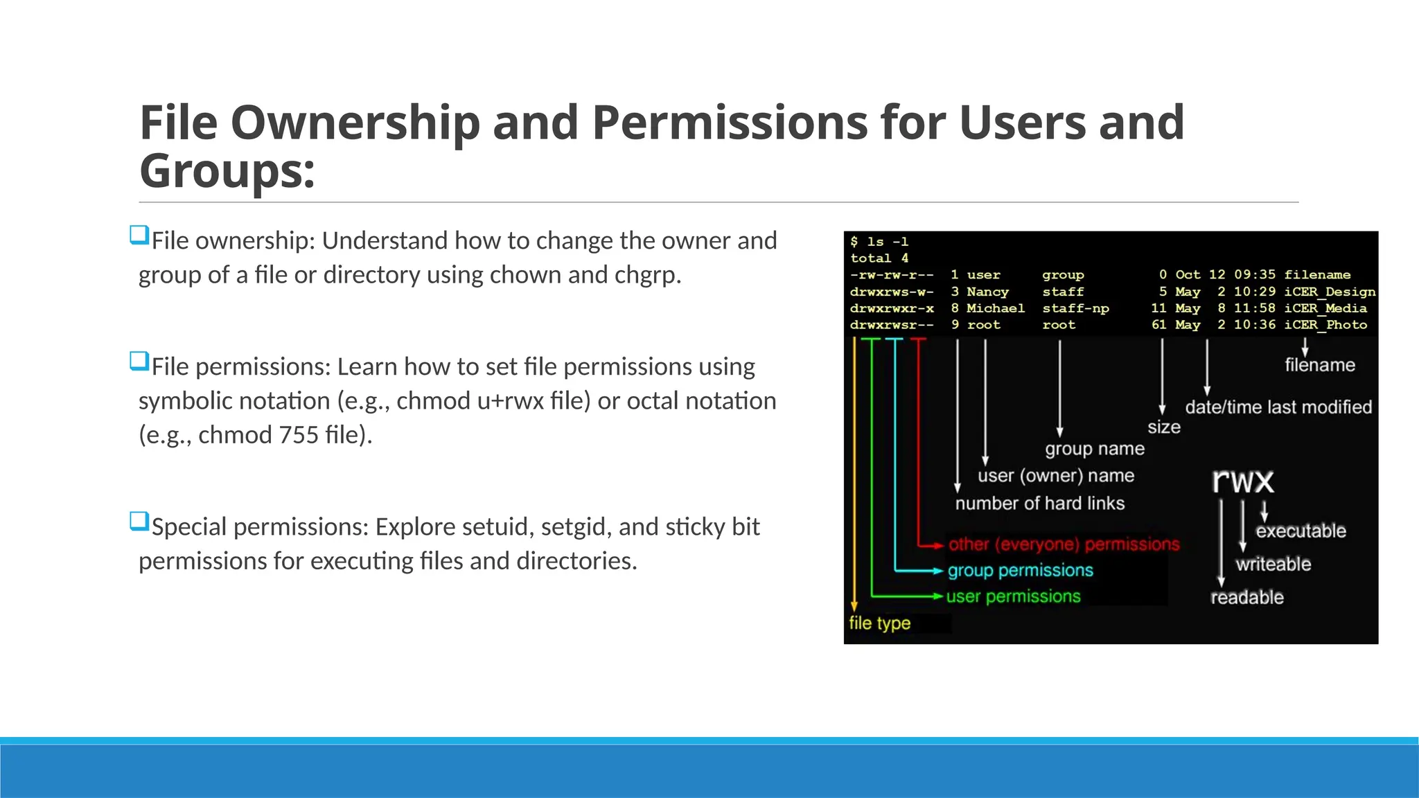 File Ownership and Permissions for Users and
Groups:
File ownership: Understand how to change the owner and
group of a file or directory using chown and chgrp.
File permissions: Learn how to set file permissions using
symbolic notation (e.g., chmod u+rwx file) or octal notation
(e.g., chmod 755 file).
Special permissions: Explore setuid, setgid, and sticky bit
permissions for executing files and directories.
 