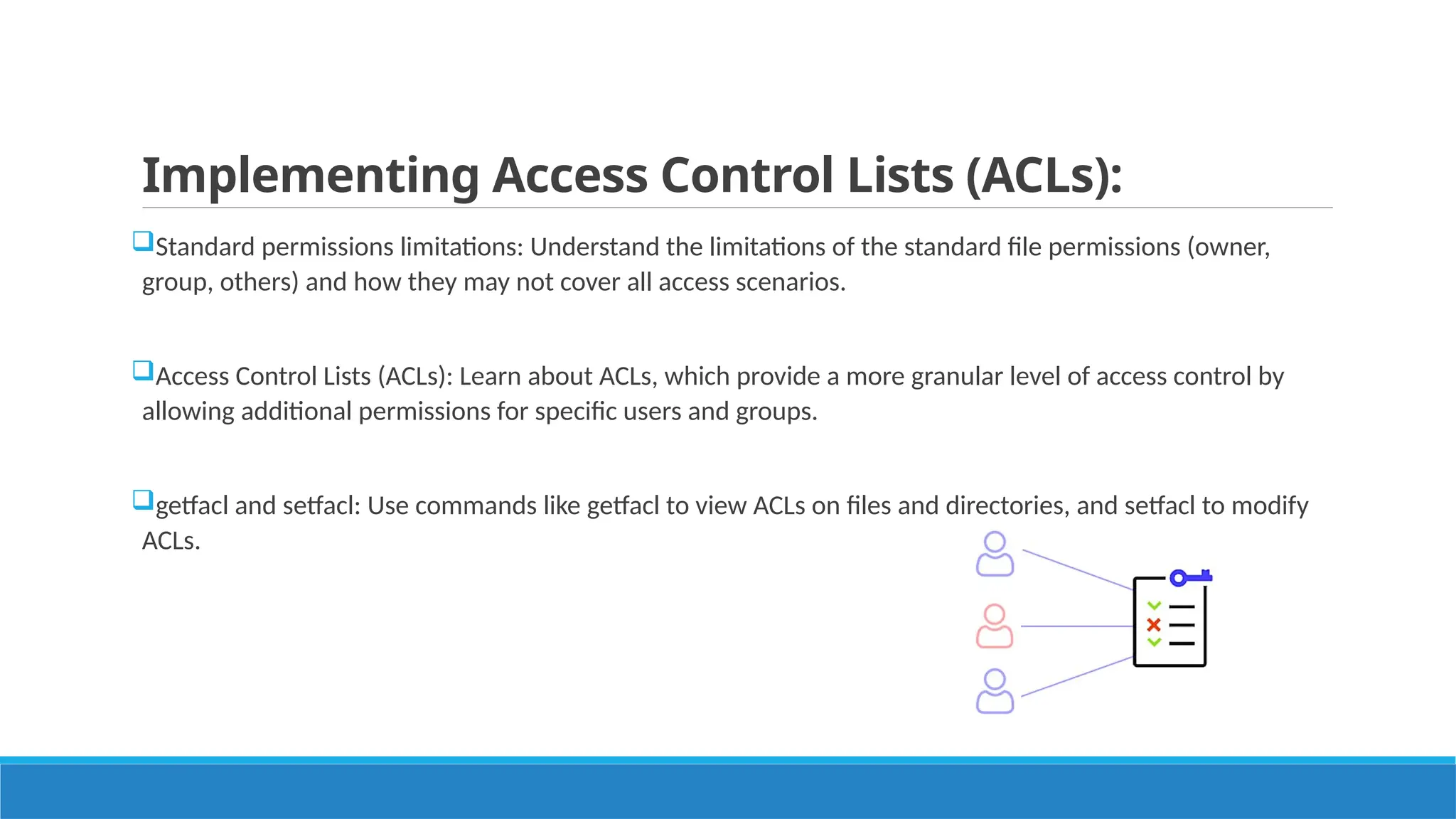 Implementing Access Control Lists (ACLs):
Standard permissions limitations: Understand the limitations of the standard file permissions (owner,
group, others) and how they may not cover all access scenarios.
Access Control Lists (ACLs): Learn about ACLs, which provide a more granular level of access control by
allowing additional permissions for specific users and groups.
getfacl and setfacl: Use commands like getfacl to view ACLs on files and directories, and setfacl to modify
ACLs.
 
