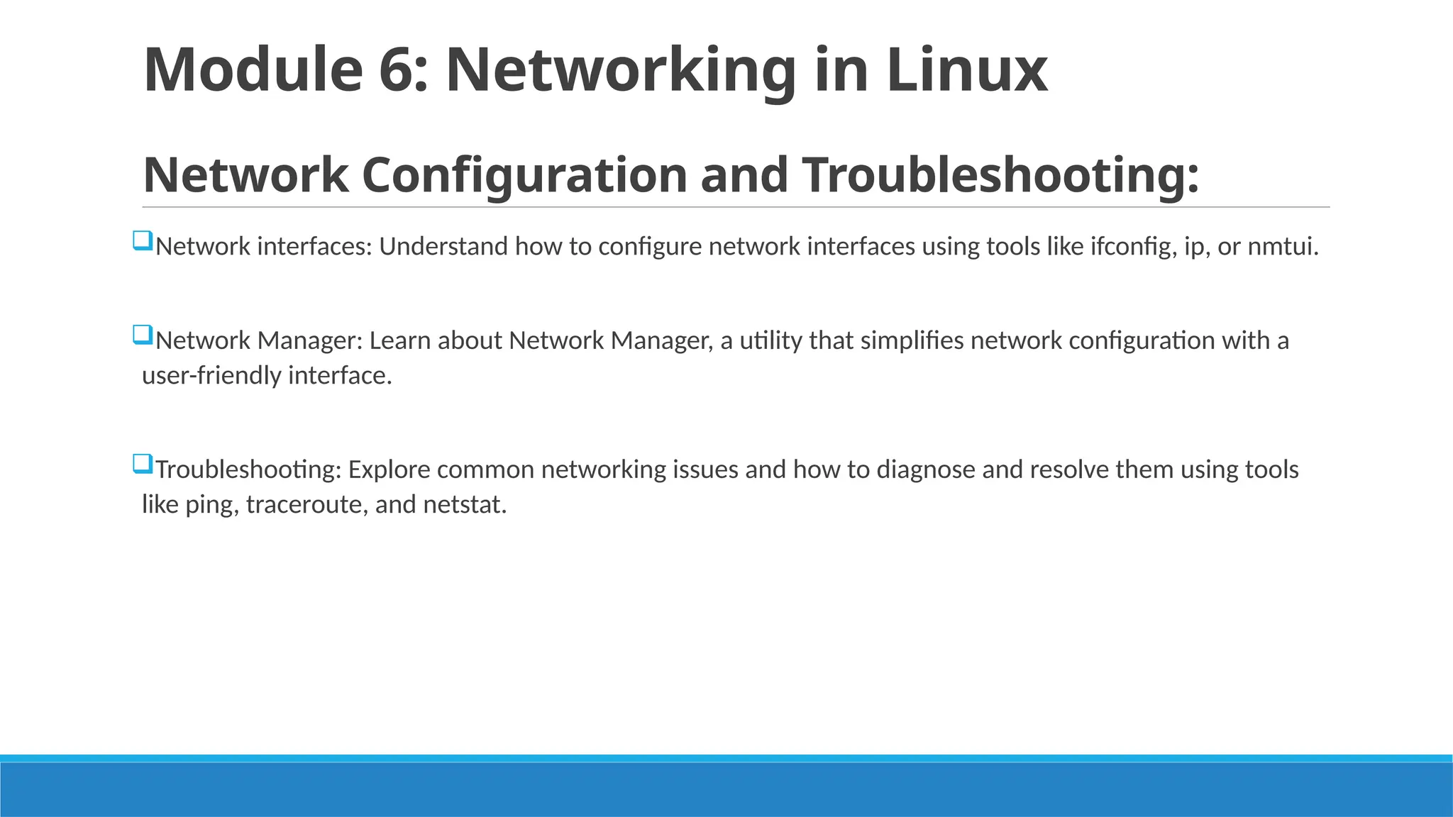 Module 6: Networking in Linux
Network Configuration and Troubleshooting:
Network interfaces: Understand how to configure network interfaces using tools like ifconfig, ip, or nmtui.
Network Manager: Learn about Network Manager, a utility that simplifies network configuration with a
user-friendly interface.
Troubleshooting: Explore common networking issues and how to diagnose and resolve them using tools
like ping, traceroute, and netstat.
 