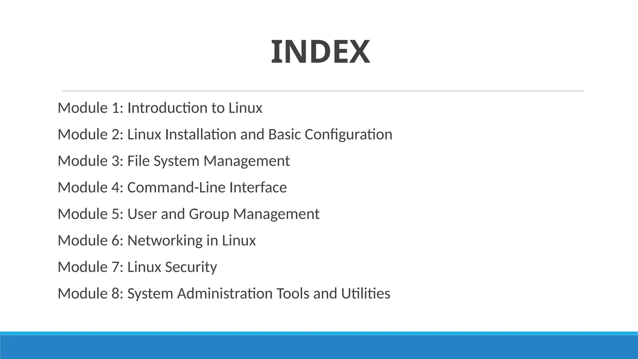 INDEX
Module 1: Introduction to Linux
Module 2: Linux Installation and Basic Configuration
Module 3: File System Management
Module 4: Command-Line Interface
Module 5: User and Group Management
Module 6: Networking in Linux
Module 7: Linux Security
Module 8: System Administration Tools and Utilities
 