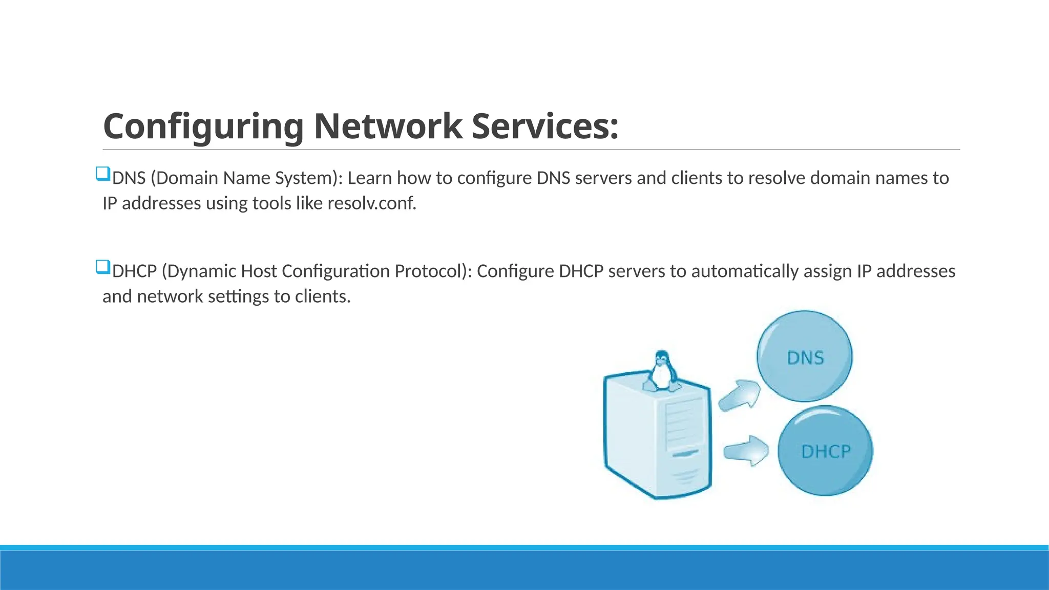 Configuring Network Services:
DNS (Domain Name System): Learn how to configure DNS servers and clients to resolve domain names to
IP addresses using tools like resolv.conf.
DHCP (Dynamic Host Configuration Protocol): Configure DHCP servers to automatically assign IP addresses
and network settings to clients.
 