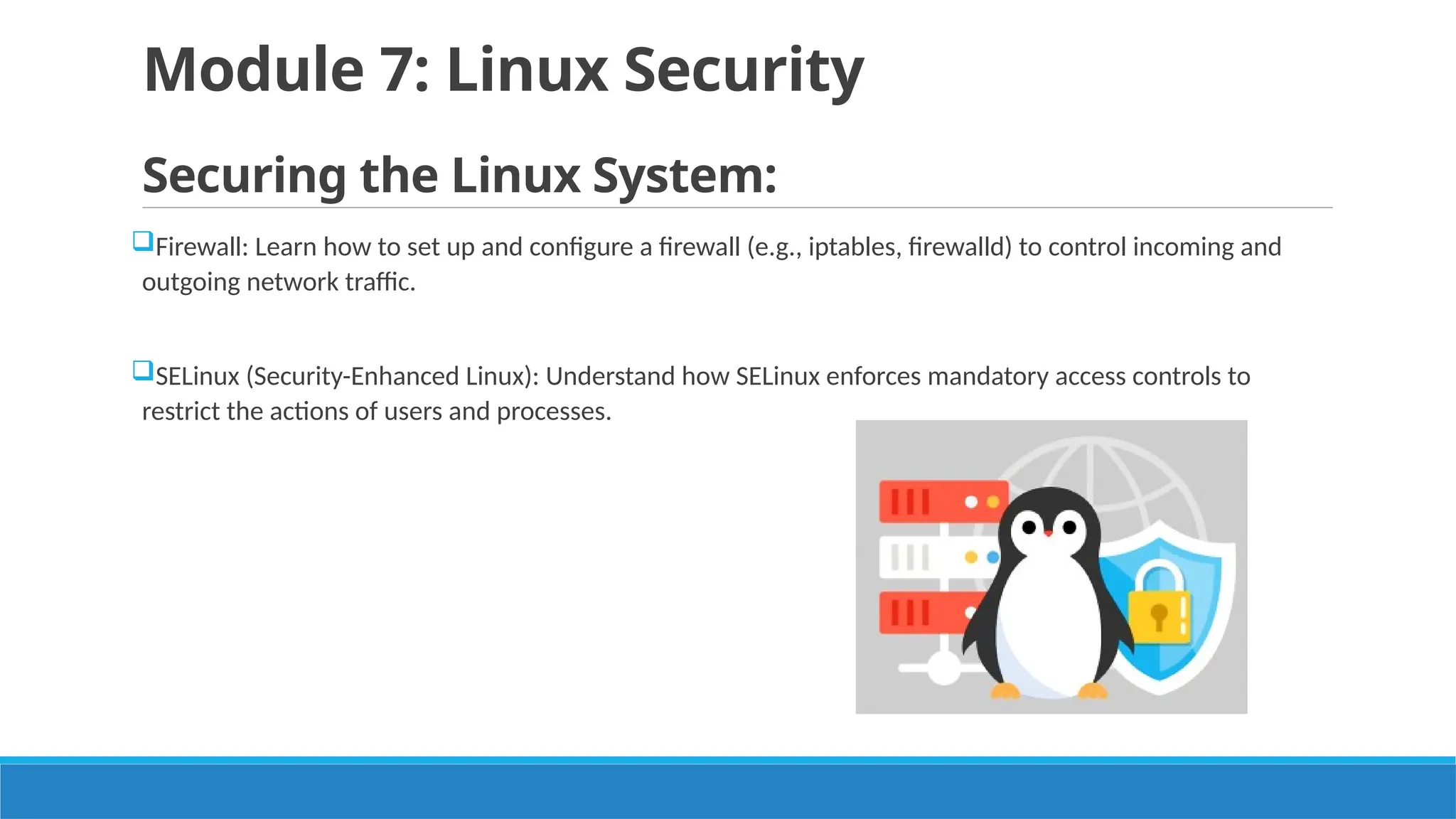 Module 7: Linux Security
Securing the Linux System:
Firewall: Learn how to set up and configure a firewall (e.g., iptables, firewalld) to control incoming and
outgoing network traffic.
SELinux (Security-Enhanced Linux): Understand how SELinux enforces mandatory access controls to
restrict the actions of users and processes.
 