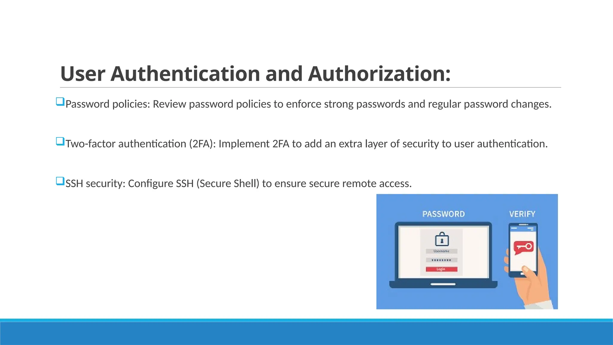 User Authentication and Authorization:
Password policies: Review password policies to enforce strong passwords and regular password changes.
Two-factor authentication (2FA): Implement 2FA to add an extra layer of security to user authentication.
SSH security: Configure SSH (Secure Shell) to ensure secure remote access.
 