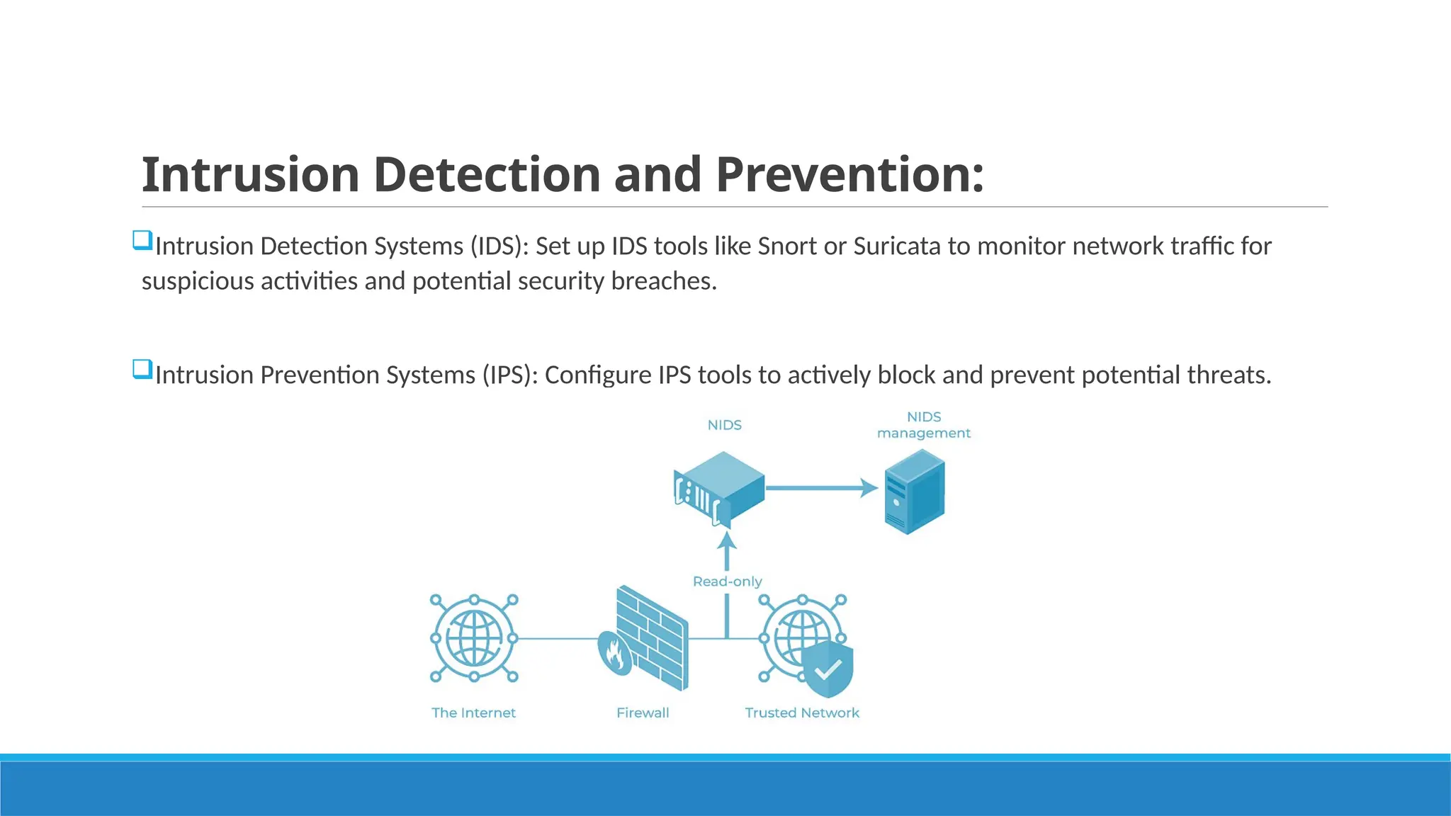 Intrusion Detection and Prevention:
Intrusion Detection Systems (IDS): Set up IDS tools like Snort or Suricata to monitor network traffic for
suspicious activities and potential security breaches.
Intrusion Prevention Systems (IPS): Configure IPS tools to actively block and prevent potential threats.
 