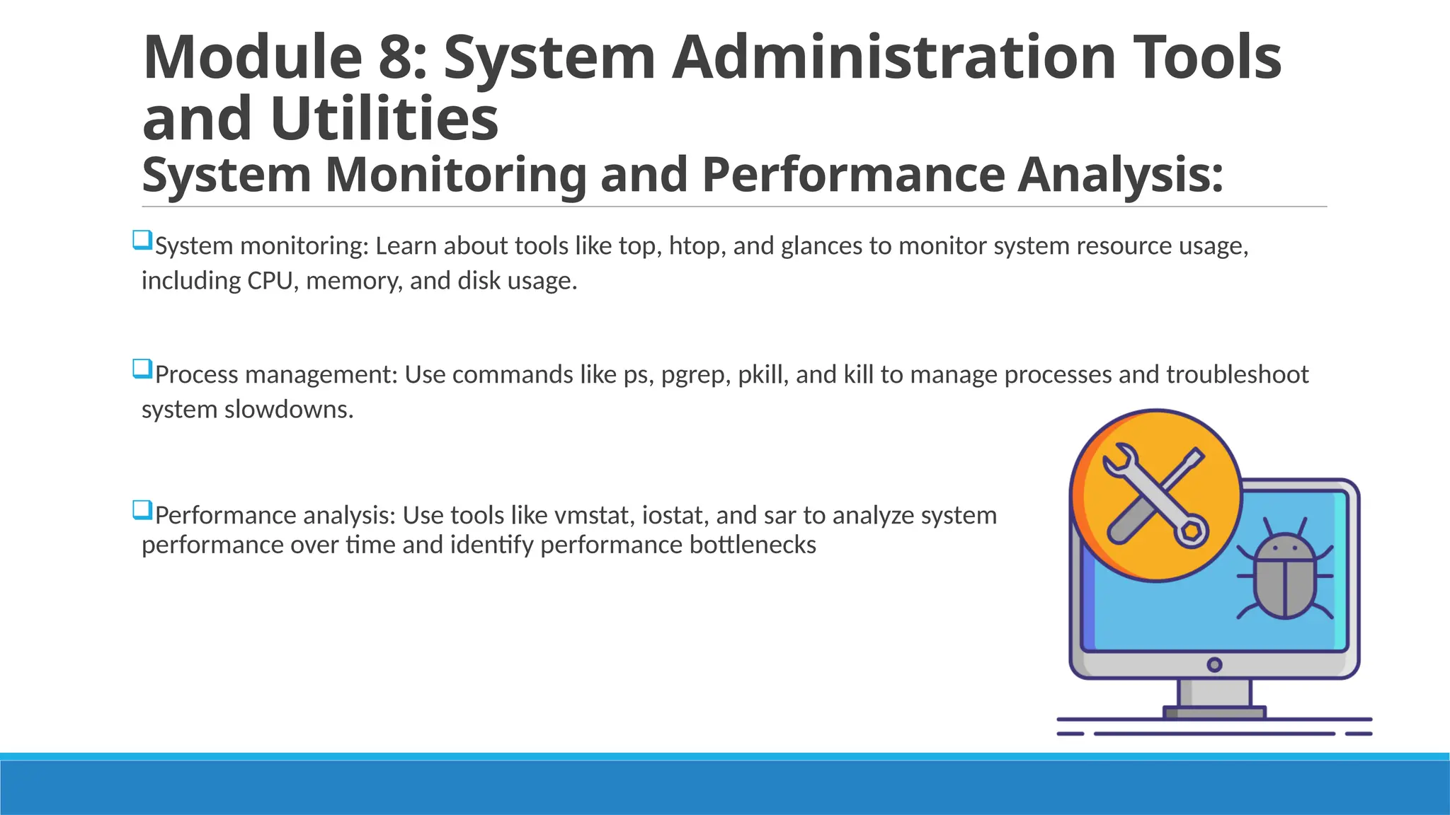 Module 8: System Administration Tools
and Utilities
System Monitoring and Performance Analysis:
System monitoring: Learn about tools like top, htop, and glances to monitor system resource usage,
including CPU, memory, and disk usage.
Process management: Use commands like ps, pgrep, pkill, and kill to manage processes and troubleshoot
system slowdowns.
Performance analysis: Use tools like vmstat, iostat, and sar to analyze system
performance over time and identify performance bottlenecks
 