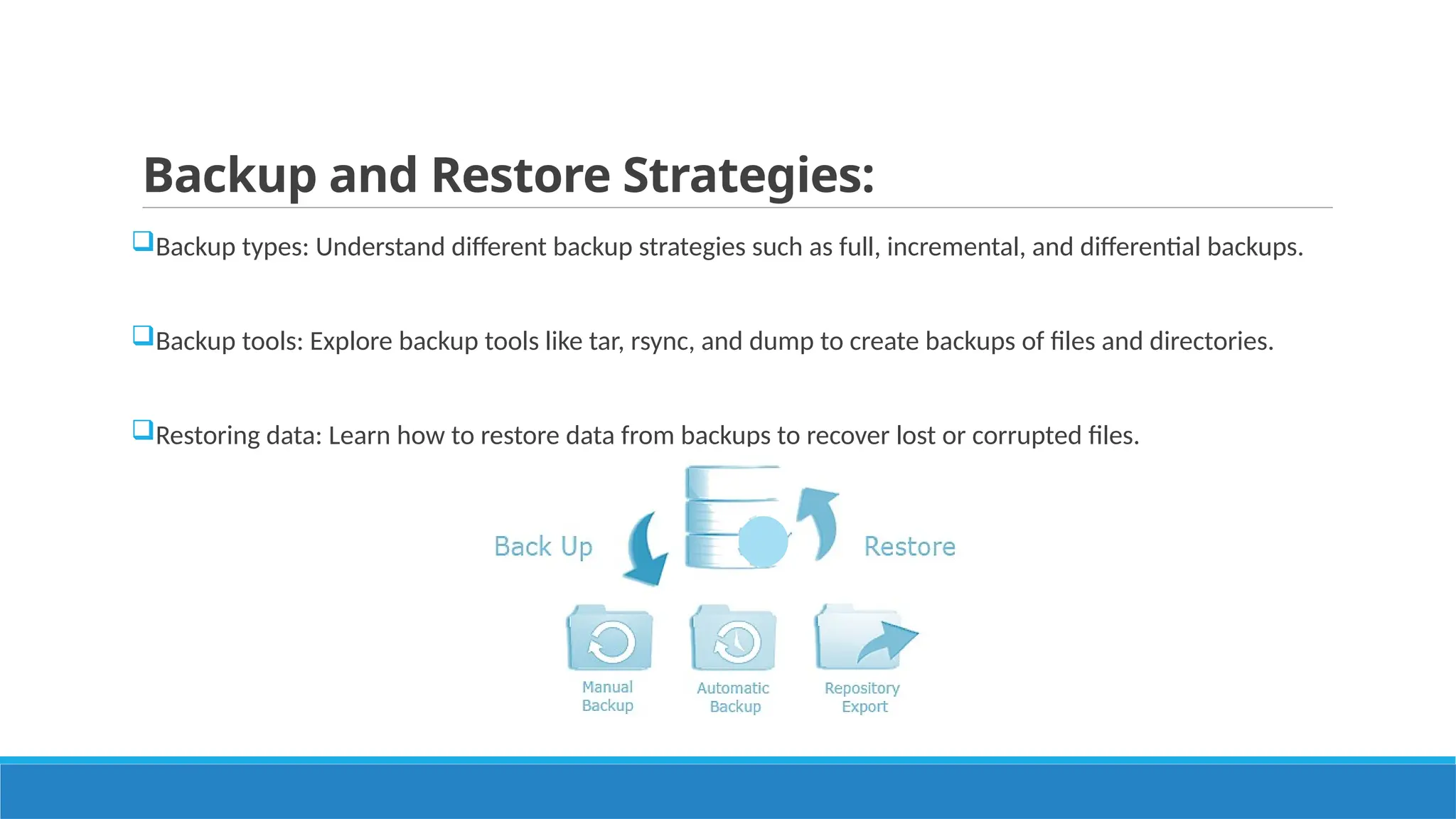 Backup and Restore Strategies:
Backup types: Understand different backup strategies such as full, incremental, and differential backups.
Backup tools: Explore backup tools like tar, rsync, and dump to create backups of files and directories.
Restoring data: Learn how to restore data from backups to recover lost or corrupted files.
 