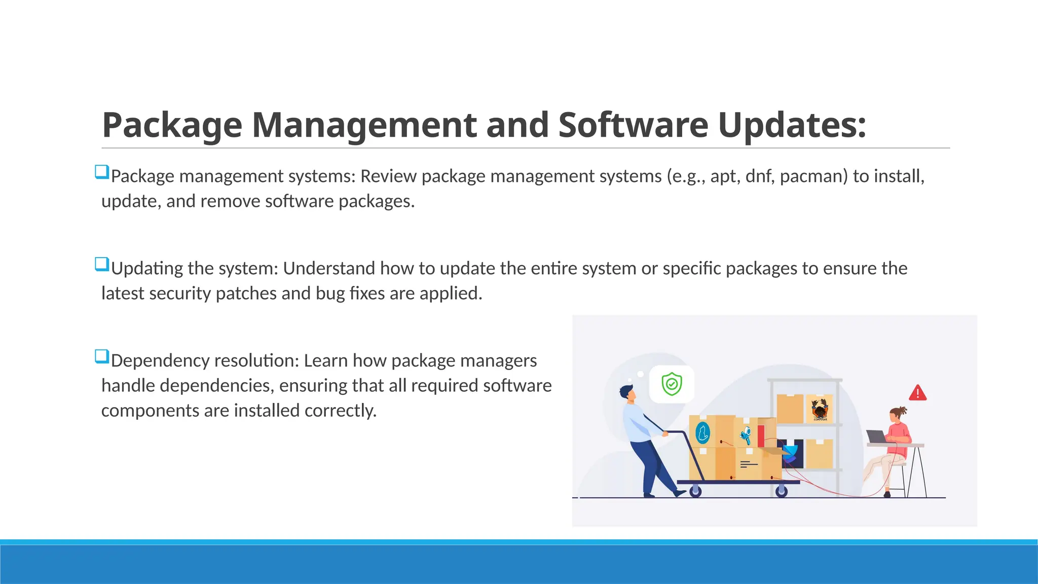 Package Management and Software Updates:
Package management systems: Review package management systems (e.g., apt, dnf, pacman) to install,
update, and remove software packages.
Updating the system: Understand how to update the entire system or specific packages to ensure the
latest security patches and bug fixes are applied.
Dependency resolution: Learn how package managers
handle dependencies, ensuring that all required software
components are installed correctly.
 