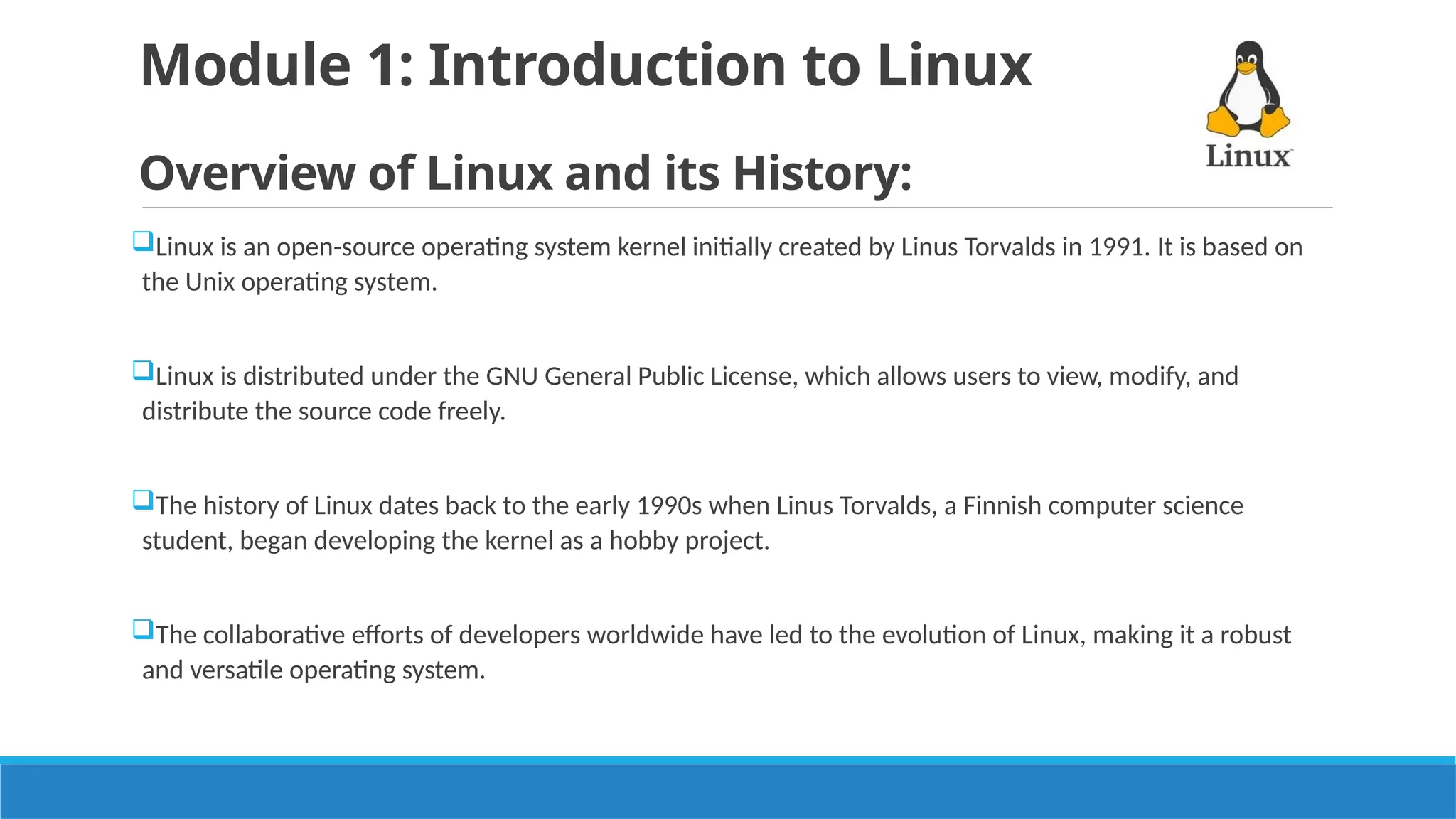 Module 1: Introduction to Linux
Overview of Linux and its History:
Linux is an open-source operating system kernel initially created by Linus Torvalds in 1991. It is based on
the Unix operating system.
Linux is distributed under the GNU General Public License, which allows users to view, modify, and
distribute the source code freely.
The history of Linux dates back to the early 1990s when Linus Torvalds, a Finnish computer science
student, began developing the kernel as a hobby project.
The collaborative efforts of developers worldwide have led to the evolution of Linux, making it a robust
and versatile operating system.
 