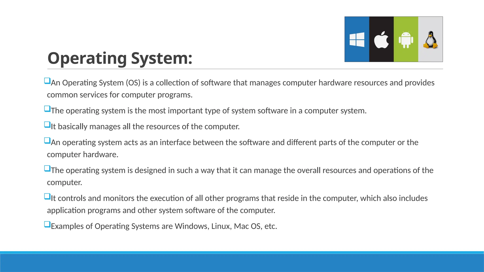 Operating System:
An Operating System (OS) is a collection of software that manages computer hardware resources and provides
common services for computer programs.
The operating system is the most important type of system software in a computer system.
It basically manages all the resources of the computer.
An operating system acts as an interface between the software and different parts of the computer or the
computer hardware.
The operating system is designed in such a way that it can manage the overall resources and operations of the
computer.
It controls and monitors the execution of all other programs that reside in the computer, which also includes
application programs and other system software of the computer.
Examples of Operating Systems are Windows, Linux, Mac OS, etc.
 