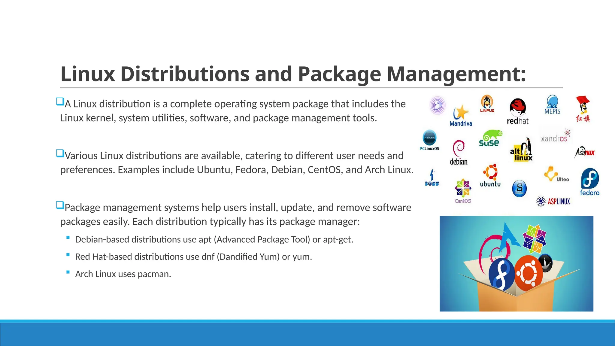 Linux Distributions and Package Management:
A Linux distribution is a complete operating system package that includes the
Linux kernel, system utilities, software, and package management tools.
Various Linux distributions are available, catering to different user needs and
preferences. Examples include Ubuntu, Fedora, Debian, CentOS, and Arch Linux.
Package management systems help users install, update, and remove software
packages easily. Each distribution typically has its package manager:
 Debian-based distributions use apt (Advanced Package Tool) or apt-get.
 Red Hat-based distributions use dnf (Dandified Yum) or yum.
 Arch Linux uses pacman.
 
