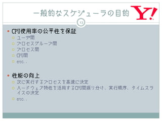 一般的なスケジューラの目的
                   13

 CPU使用率の公平性を保証
    ユーザ間
    プロセスグループ間
    プロセス間
    CPU間
    etc.,


 性能の向上
    次に実行するプロセスを高速に決定
    ハードウェア特性を活用するCPU間振り分け、実行順序、タイムスラ
     イスの決定
    etc.,
 