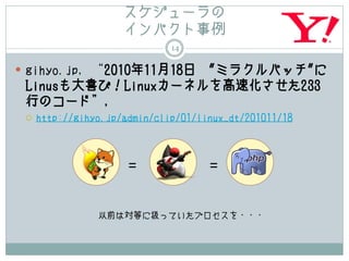 スケジューラの
                     インパクト事例
                              14

 gihyo.jp, “2010年11月18日
                    "ミラクルパッチ"に
 Linusも大喜び！Linuxカーネルを高速化させた233
 行のコード”,
    http://gihyo.jp/admin/clip/01/linux_dt/201011/18



                      =              =


                以前は対等に扱っていたプロセスを・・・
 