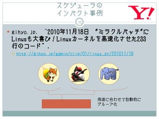 スケジューラの
                     インパクト事例
                              15

 gihyo.jp, “2010年11月18日
                    "ミラクルパッチ"に
 Linusも大喜び！Linuxカーネルを高速化させた233
 行のコード”,
    http://gihyo.jp/admin/clip/01/linux_dt/201011/18




                                      用途に合わせて自動的に
                                      グループ化
 