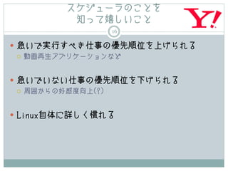スケジューラのことを
         知って嬉しいこと
               16

 急いで実行すべき仕事の優先順位を上げられる
   動画再生アプリケーションなど




 急いでいない仕事の優先順位を下げられる
   周囲からの好感度向上(?)




 Linux自体に詳しく慣れる
 