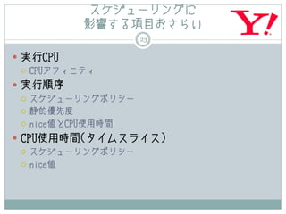スケジューリングに
           影響する項目おさらい
                    23

 実行CPU
   CPUアフィニティ

 実行順序
   スケジューリングポリシー

   静的優先度

   nice値とCPU使用時間

 CPU使用時間(タイムスライス)
   スケジューリングポリシー

   nice値
 
