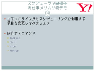 スケジューラで遊ぼう
        お仕事メリハリ術デモ
              25

 コマンドラインからスケジューリングに影響する
項目を変更してみましょう

 紹介するコマンド
   taskset

   chrt

   nice

   renice
 