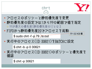 chrt
                            27

 プロセスのポリシーと静的優先度を変更
 静的優先度の設定では1から99の範囲で値を指定
   99が最大の優先度(静的優先度の1)となる

 FIFOかつ静的優先度20でプロセスを起動
                                  99-20で計算
   $ sudo chrt -f -p 79 ./a.out
 実行中のプロセス(ID:30621)をBATCHに設定
   $ chrt -b -p 0 30621
 実行中のプロセス(ID:30621)のポリシーと優先度を
 確認
   $ chrt -p 30621
 