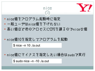 nice
                           28

 nice値をプログラム起動時に指定
 一般ユーザはnice値を下げれない
 高い値ほど他のプロセスにCPUを譲るのでniceな値


 nice値10を指定してプログラムを起動

   $ nice –n 10 ./a.out

 nice値にマイナスを指定したい場合はsudoで実行

   $ sudo nice –n -10 ./a.out
 