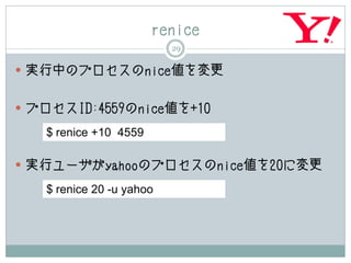 renice
                          29

 実行中のプロセスのnice値を変更


 プロセスID:4559のnice値を+10

   $ renice +10 4559

 実行ユーザがyahooのプロセスのnice値を20に変更

   $ renice 20 -u yahoo
 