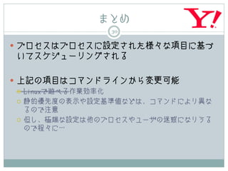 まとめ
               30

 プロセスはプロセスに設定された様々な項目に基づ
 いてスケジューリングされる

 上記の項目はコマンドラインから変更可能
   Linuxで遊べる作業効率化

   静的優先度の表示や設定基準値などは、コマンドにより異な
    るので注意
   但し、極端な設定は他のプロセスやユーザの迷惑になりうる
    ので程々に…
 