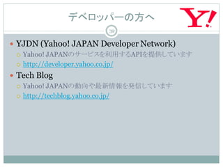デベロッパーの方へ
                     32

 YJDN (Yahoo! JAPAN Developer Network)
   Yahoo! JAPANのサービスを利用するAPIを提供しています

   http://developer.yahoo.co.jp/

 Tech Blog
   Yahoo! JAPANの動向や最新情報を発信しています

   http://techblog.yahoo.co.jp/
 