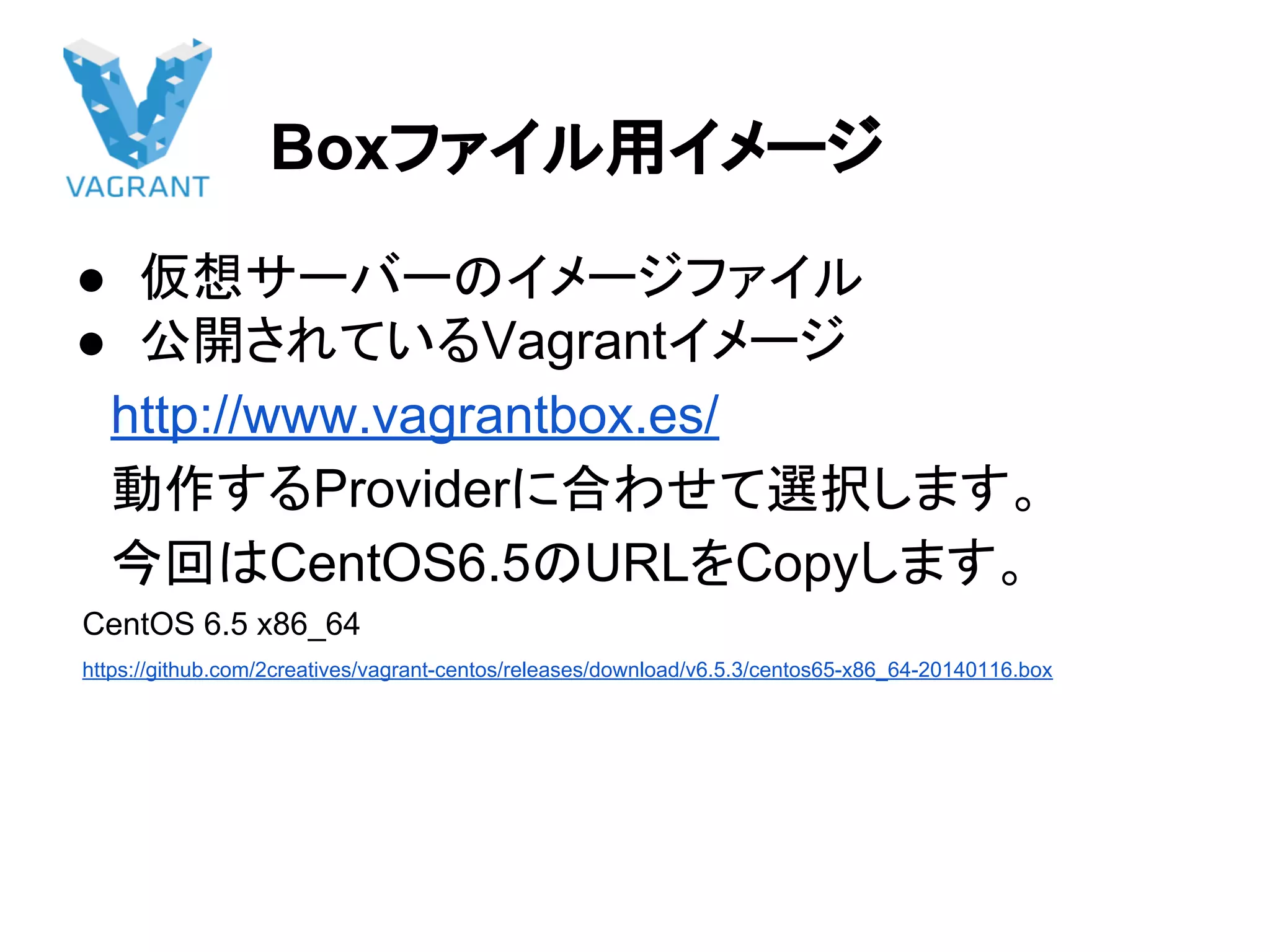 Boxファイル用イメージ
● 仮想サーバーのイメージファイル
● 公開されているVagrantイメージ
　http://www.vagrantbox.es/
　動作するProviderに合わせて選択します。
　今回はCentOS6.5のURLをCopyします。
CentOS 6.5 x86_64
https://github.com/2creatives/vagrant-centos/releases/download/v6.5.3/centos65-x86_64-20140116.box
 