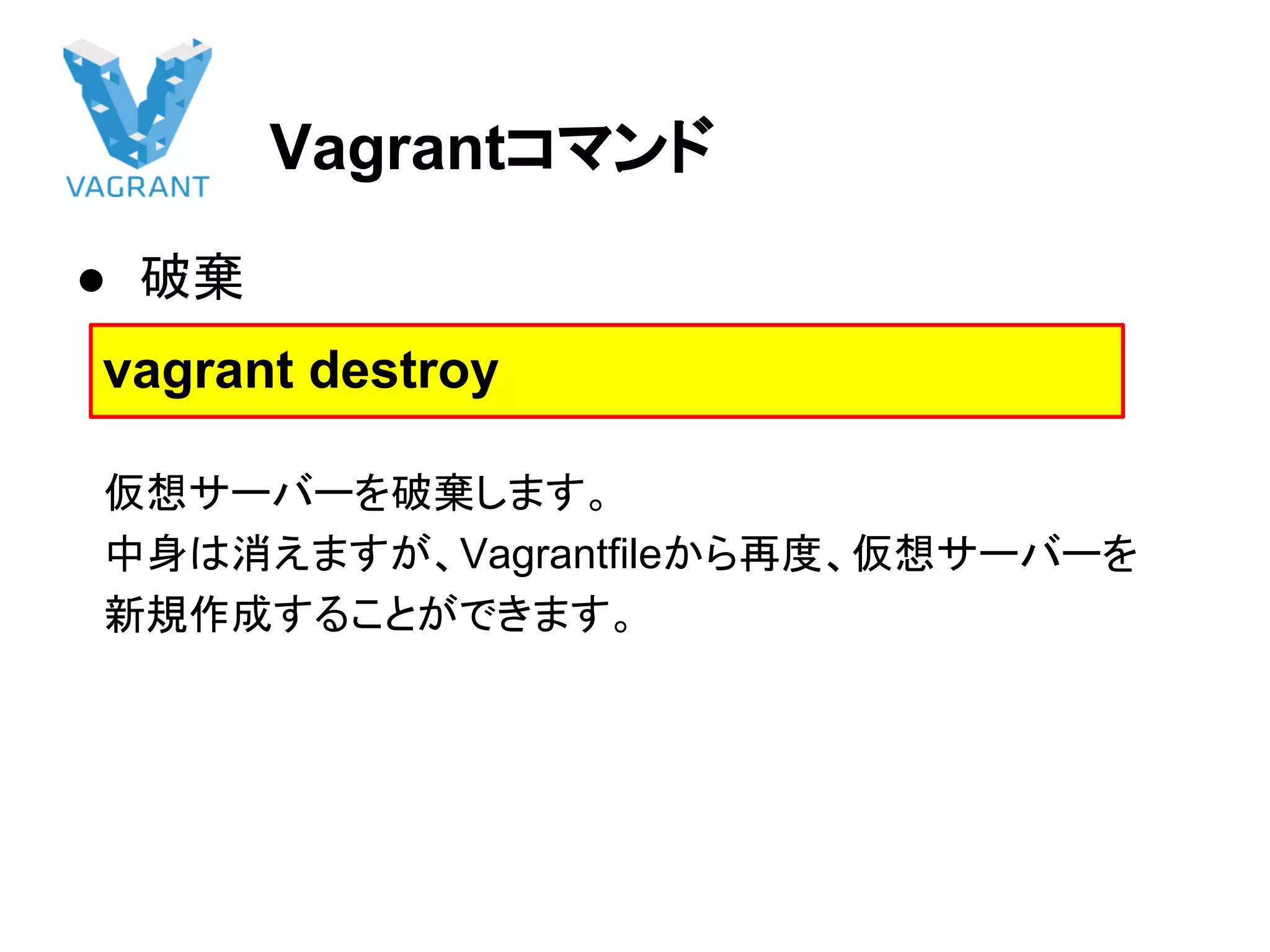 Vagrantコマンド
● 破棄
　仮想サーバーを破棄します。
　中身は消えますが、Vagrantfileから再度、仮想サーバーを
　新規作成することができます。
vagrant destroy
 