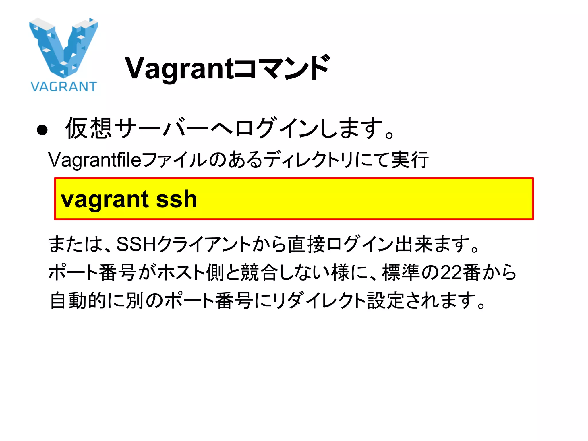 Vagrantコマンド
● 仮想サーバーへログインします。
　Vagrantfileファイルのあるディレクトリにて実行
　または、SSHクライアントから直接ログイン出来ます。
　ポート番号がホスト側と競合しない様に、標準の22番から
　自動的に別のポート番号にリダイレクト設定されます。
　　
vagrant ssh
 
