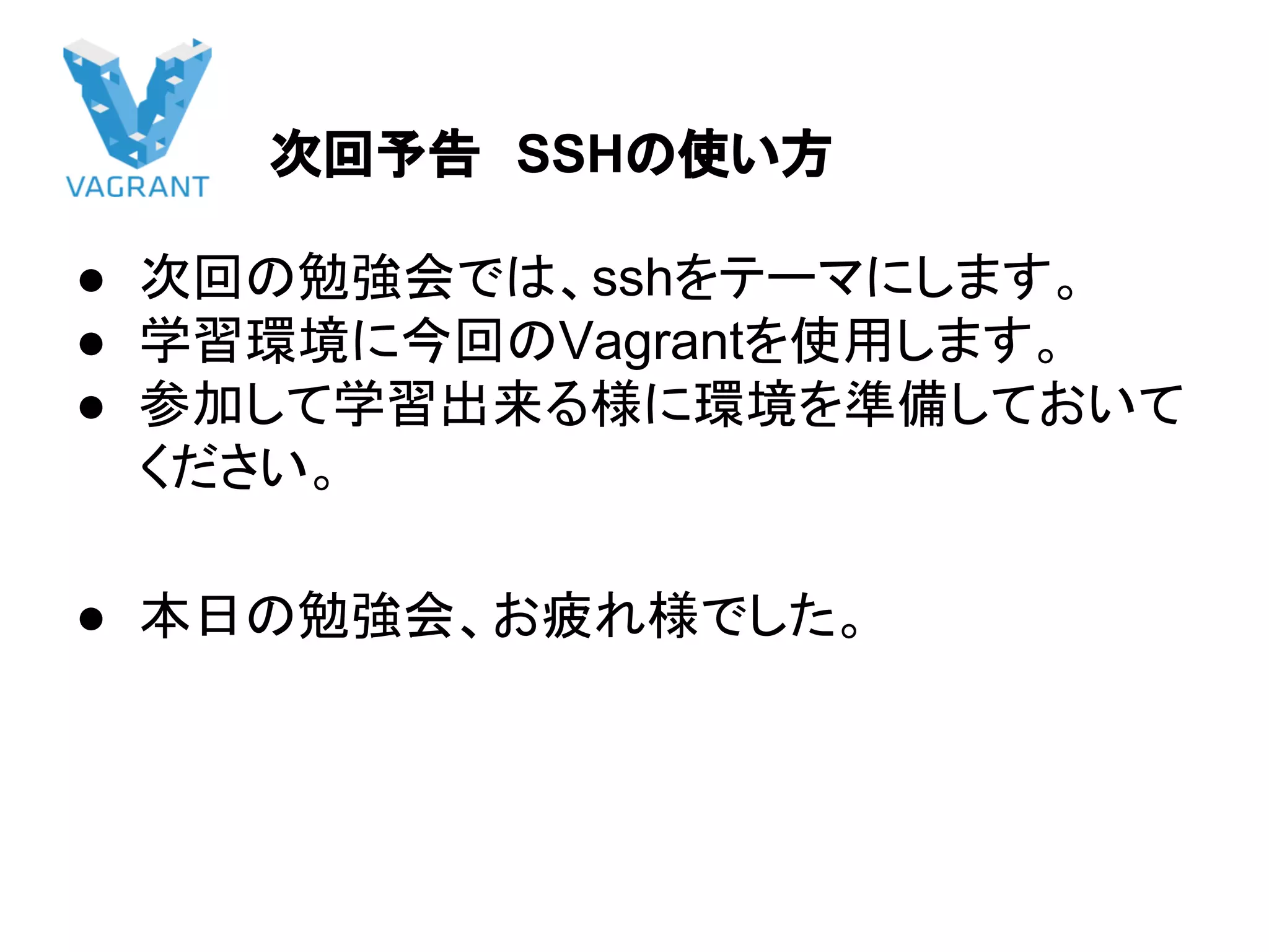 次回予告　SSHの使い方
● 次回の勉強会では、sshをテーマにします。
● 学習環境に今回のVagrantを使用します。
● 参加して学習出来る様に環境を準備しておいて
ください。
● 本日の勉強会、お疲れ様でした。
 
