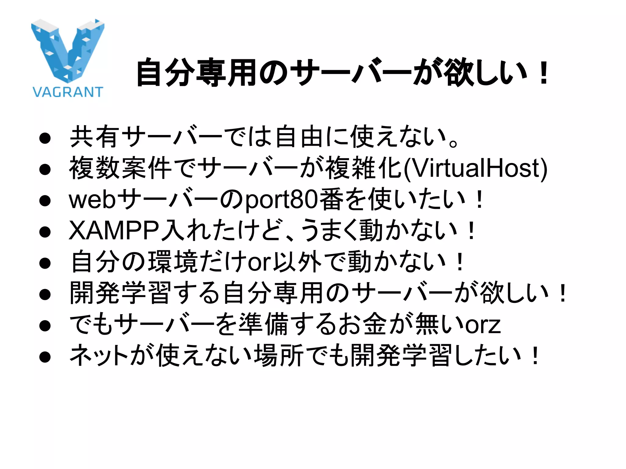 自分専用のサーバーが欲しい！
● 共有サーバーでは自由に使えない。
● 複数案件でサーバーが複雑化(VirtualHost)
● webサーバーのport80番を使いたい！
● XAMPP入れたけど、うまく動かない！
● 自分の環境だけor以外で動かない！
● 開発学習する自分専用のサーバーが欲しい！
● でもサーバーを準備するお金が無いorz
● ネットが使えない場所でも開発学習したい！
 
