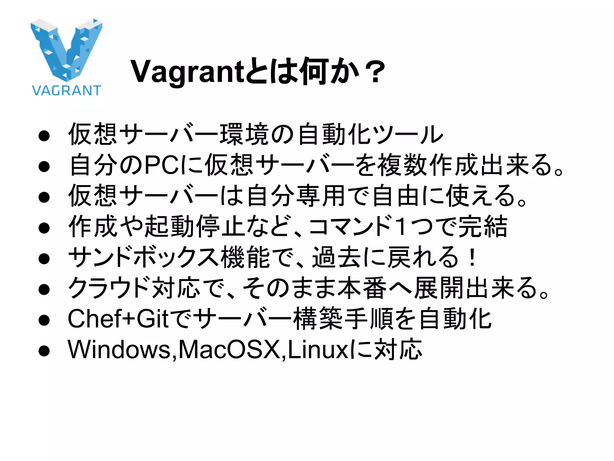 Vagrantとは何か？
● 仮想サーバー環境の自動化ツール
● 自分のPCに仮想サーバーを複数作成出来る。
● 仮想サーバーは自分専用で自由に使える。
● 作成や起動停止など、コマンド１つで完結
● サンドボックス機能で、過去に戻れる！
● クラウド対応で、そのまま本番へ展開出来る。
● Chef+Gitでサーバー構築手順を自動化
● Windows,MacOSX,Linuxに対応
 