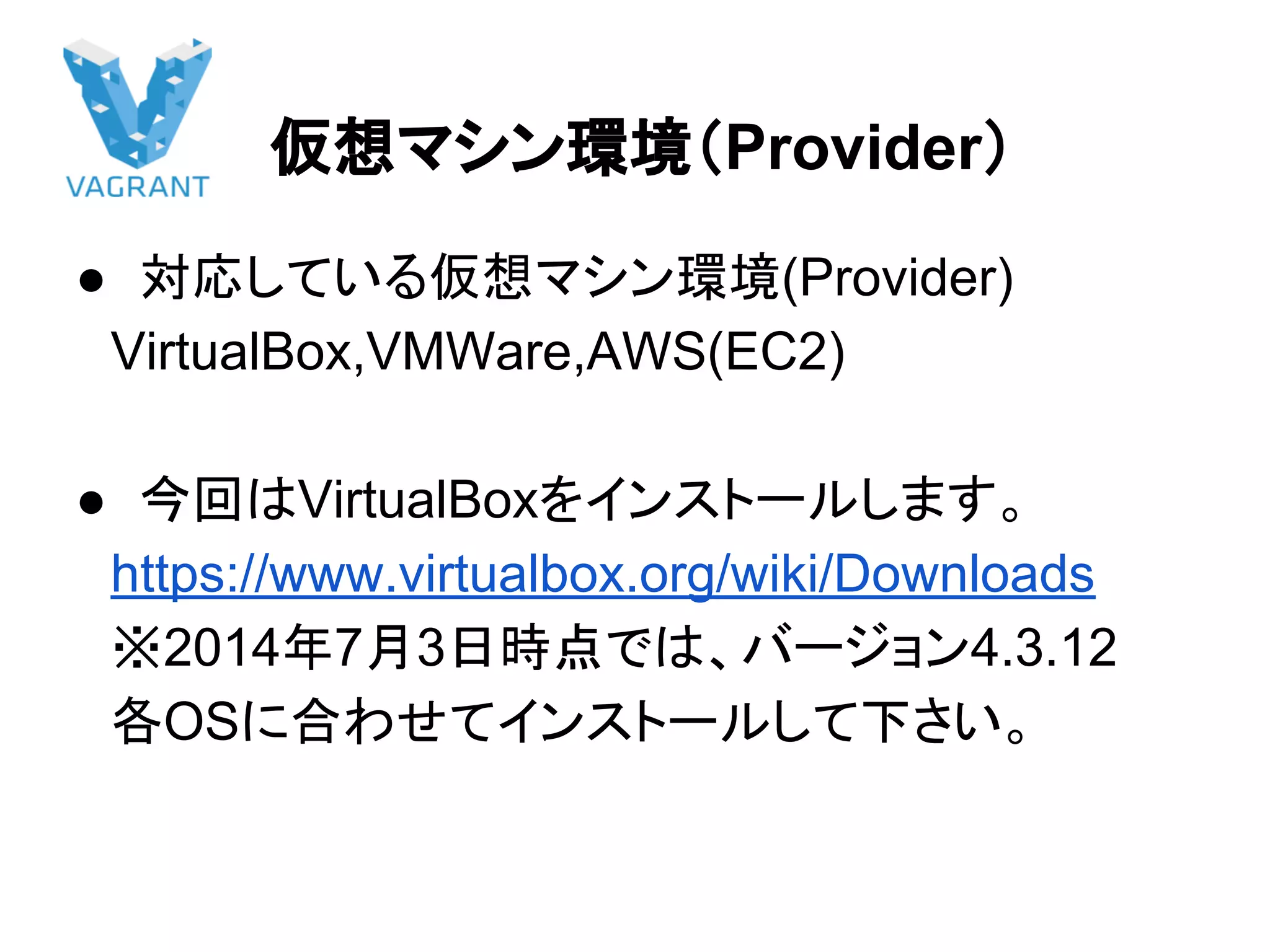仮想マシン環境（Provider）
● 対応している仮想マシン環境(Provider)
　VirtualBox,VMWare,AWS(EC2)
● 今回はVirtualBoxをインストールします。
　https://www.virtualbox.org/wiki/Downloads
　※2014年7月3日時点では、バージョン4.3.12
　各OSに合わせてインストールして下さい。
 
