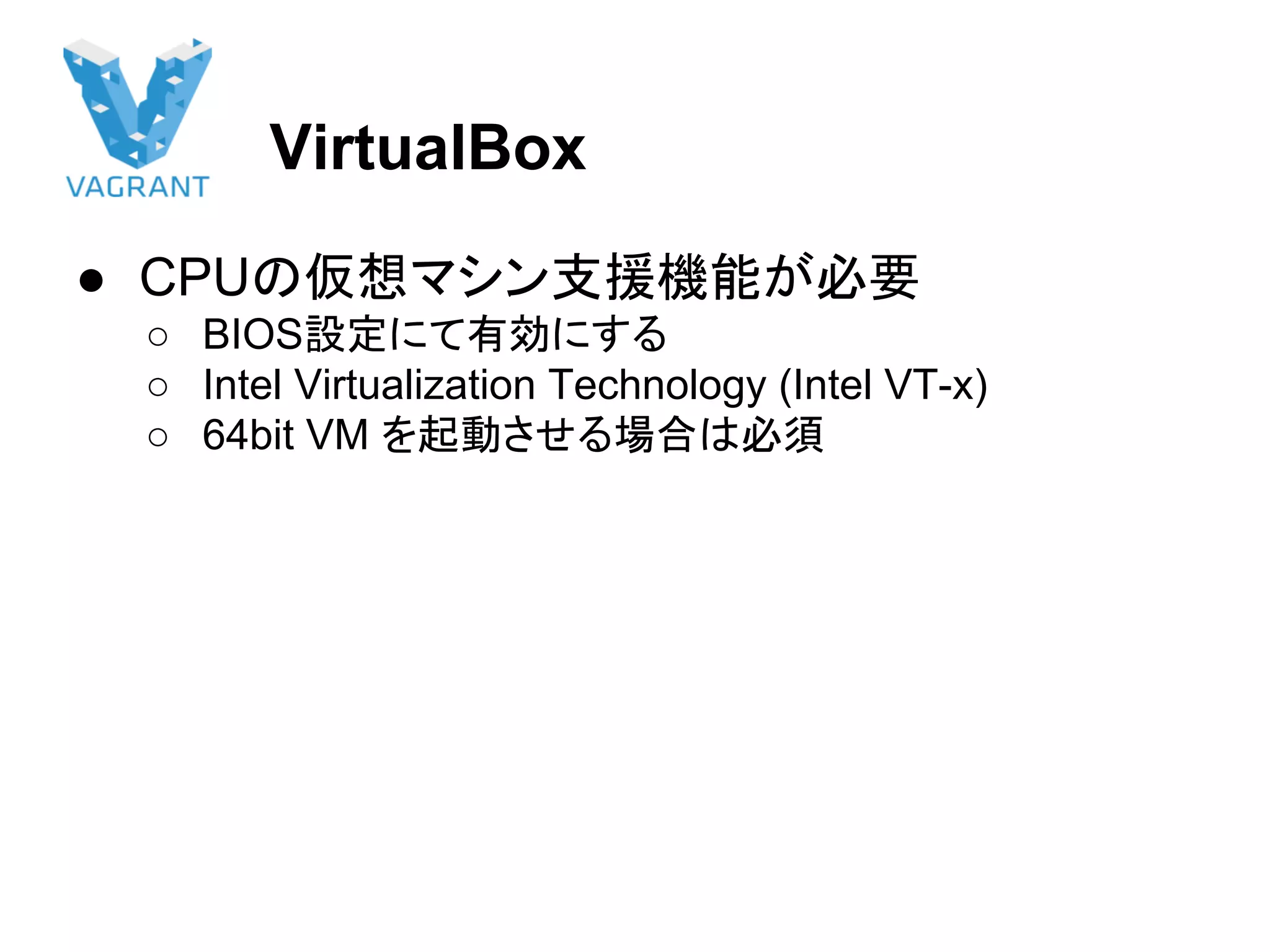 VirtualBox
● CPUの仮想マシン支援機能が必要
○ BIOS設定にて有効にする
○ Intel Virtualization Technology (Intel VT-x)
○ 64bit VM を起動させる場合は必須
 