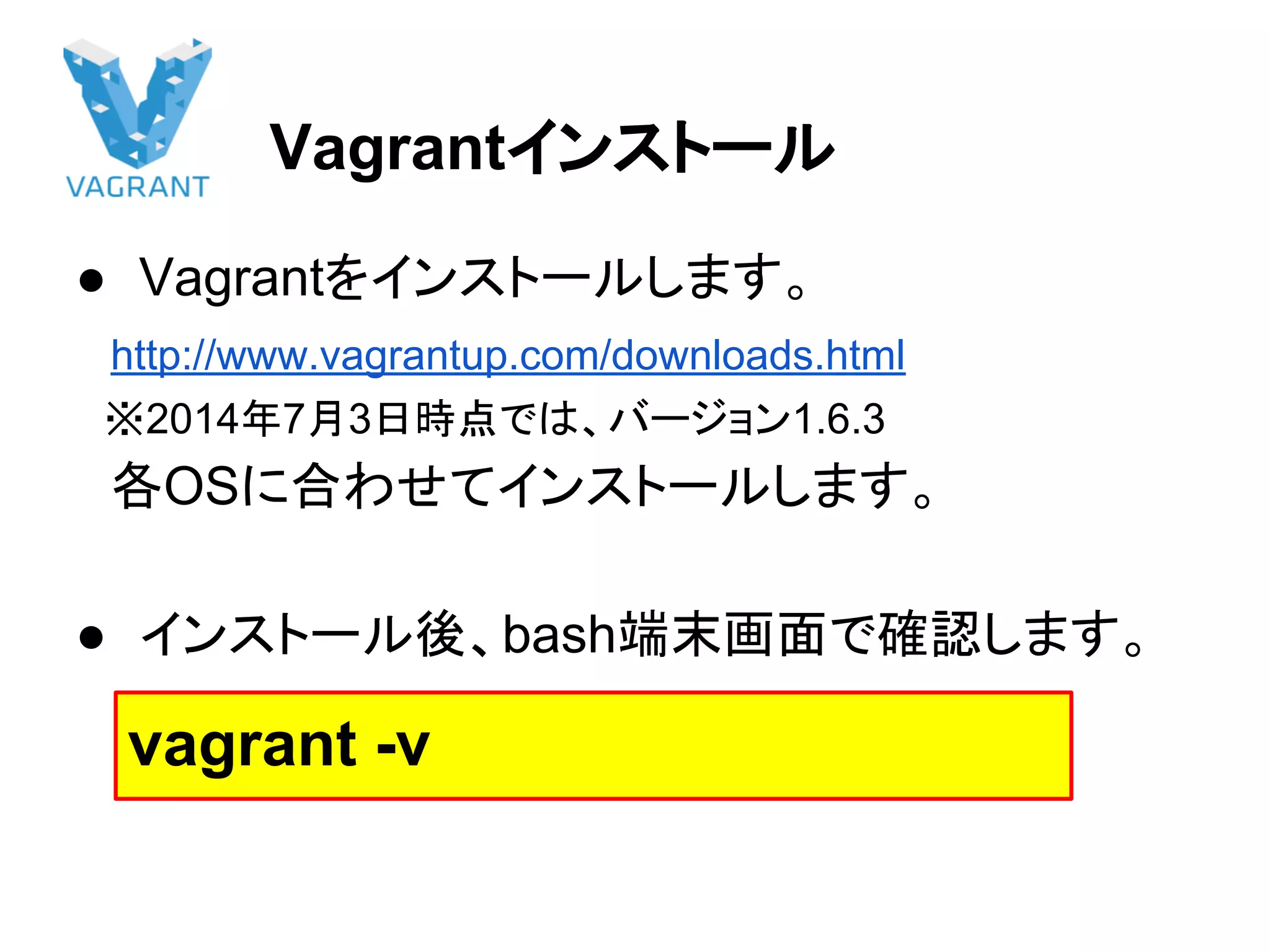 Vagrantインストール
● Vagrantをインストールします。
　http://www.vagrantup.com/downloads.html
　※2014年7月3日時点では、バージョン1.6.3
　各OSに合わせてインストールします。
● インストール後、bash端末画面で確認します。
vagrant -v
 