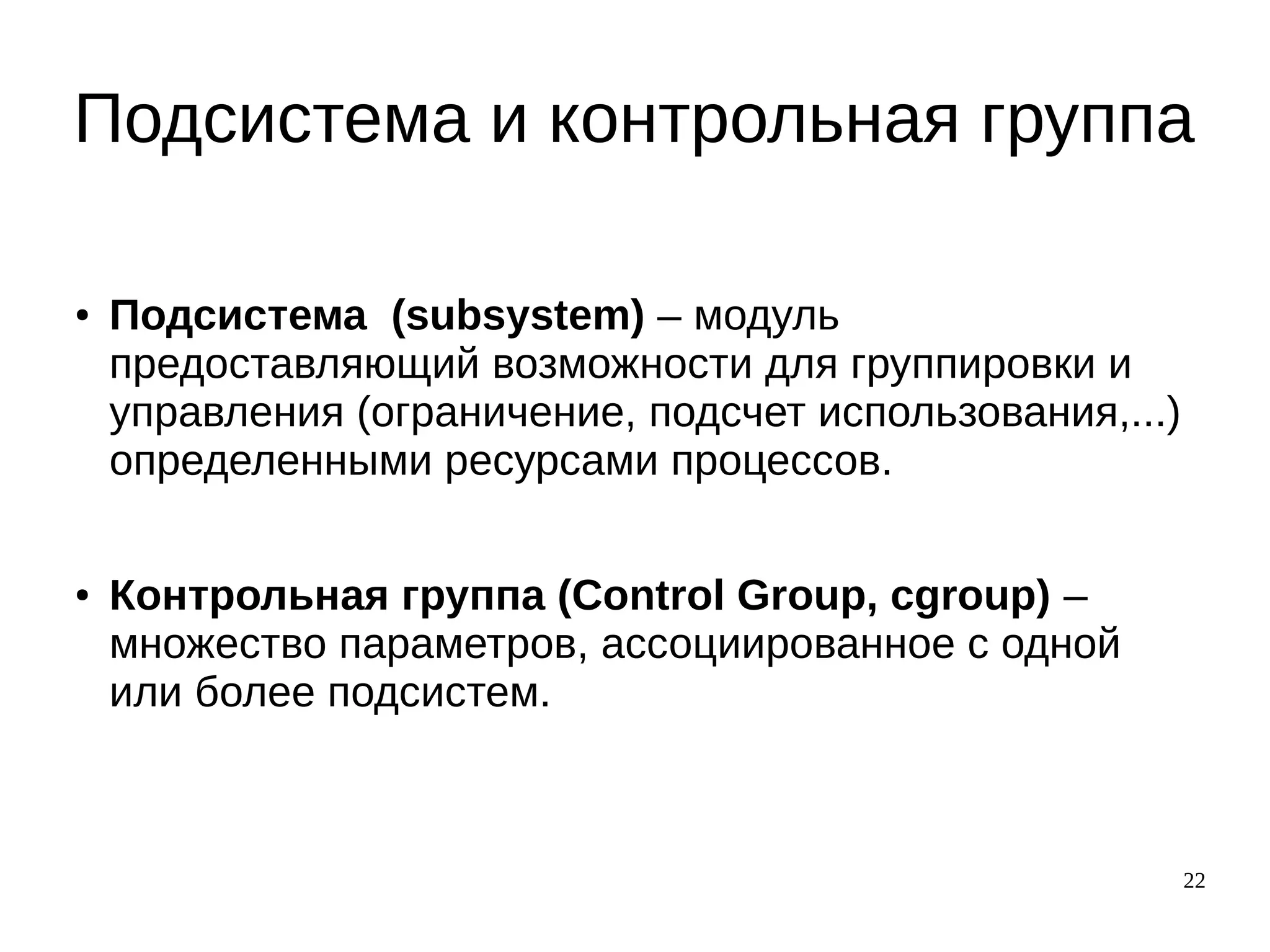 22
Подсистема и контрольная группа
● Подсистема (subsystem) – модуль
предоставляющий возможности для группировки и
управления (ограничение, подсчет использования,...)
определенными ресурсами процессов.
● Контрольная группа (Control Group, cgroup) –
множество параметров, ассоциированное с одной
или более подсистем.
 